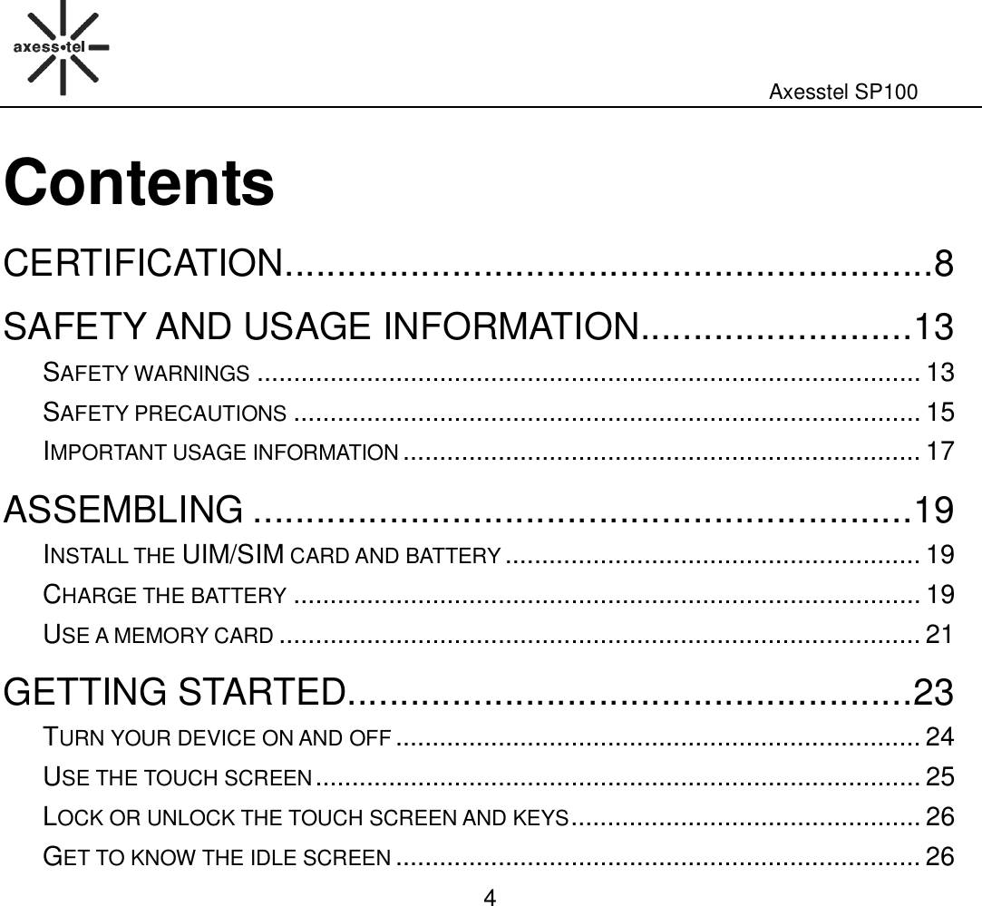                                                                                                              Axesstel SP100  4 Contents CERTIFICATION .............................................................. 8 SAFETY AND USAGE INFORMATION .......................... 13 SAFETY WARNINGS ........................................................................................... 13 SAFETY PRECAUTIONS ...................................................................................... 15 IMPORTANT USAGE INFORMATION ....................................................................... 17 ASSEMBLING ............................................................... 19 INSTALL THE UIM/SIM CARD AND BATTERY ......................................................... 19 CHARGE THE BATTERY ...................................................................................... 19 USE A MEMORY CARD ........................................................................................ 21 GETTING STARTED...................................................... 23 TURN YOUR DEVICE ON AND OFF ........................................................................ 24 USE THE TOUCH SCREEN ................................................................................... 25 LOCK OR UNLOCK THE TOUCH SCREEN AND KEYS ................................................ 26 GET TO KNOW THE IDLE SCREEN ........................................................................ 26 