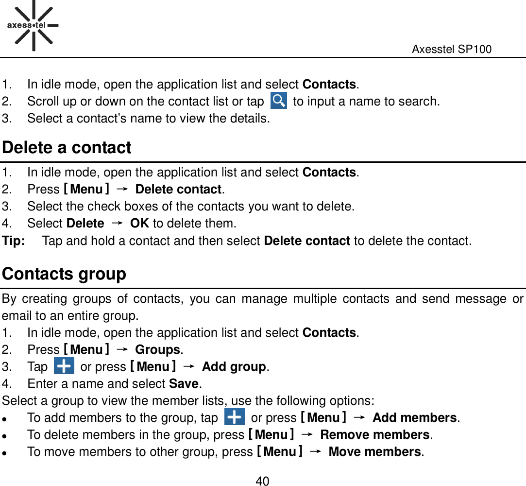                                                                                                              Axesstel SP100  40 1.  In idle mode, open the application list and select Contacts. 2.  Scroll up or down on the contact list or tap    to input a name to search. 3.  Select a contact’s name to view the details. Delete a contact 1.  In idle mode, open the application list and select Contacts. 2.  Press [ Menu ] →→→→  Delete contact. 3.  Select the check boxes of the contacts you want to delete.   4.  Select Delete  →→→→  OK to delete them. Tip:  Tap and hold a contact and then select Delete contact to delete the contact.   Contacts group By  creating  groups  of contacts,  you  can manage multiple  contacts  and send  message or email to an entire group.   1.  In idle mode, open the application list and select Contacts. 2.  Press [ Menu ] →→→→  Groups. 3.  Tap    or press [ Menu ] →→→→  Add group. 4.  Enter a name and select Save. Select a group to view the member lists, use the following options:      To add members to the group, tap    or press [ Menu ] →→→→  Add members.  To delete members in the group, press [ Menu ] →→→→  Remove members.  To move members to other group, press [ Menu ] →→→→  Move members. 