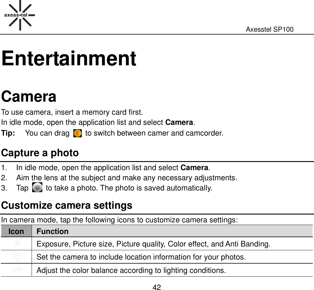                                                                                                              Axesstel SP100  42 Entertainment  Camera To use camera, insert a memory card first.   In idle mode, open the application list and select Camera. Tip:  You can drag    to switch between camer and camcorder.   Capture a photo   1.  In idle mode, open the application list and select Camera. 2.  Aim the lens at the subject and make any necessary adjustments.   3.  Tap    to take a photo. The photo is saved automatically. Customize camera settings In camera mode, tap the following icons to customize camera settings:   Icon Function  Exposure, Picture size, Picture quality, Color effect, and Anti Banding.  Set the camera to include location information for your photos.    Adjust the color balance according to lighting conditions. 