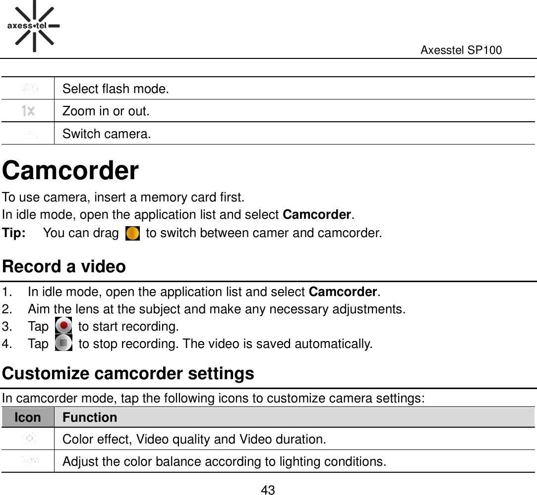                                                                                                              Axesstel SP100  43  Select flash mode.  Zoom in or out.  Switch camera. Camcorder To use camera, insert a memory card first. In idle mode, open the application list and select Camcorder. Tip:  You can drag    to switch between camer and camcorder.   Record a video 1.  In idle mode, open the application list and select Camcorder. 2.  Aim the lens at the subject and make any necessary adjustments. 3.  Tap    to start recording. 4.  Tap    to stop recording. The video is saved automatically. Customize camcorder settings In camcorder mode, tap the following icons to customize camera settings: Icon Function  Color effect, Video quality and Video duration.  Adjust the color balance according to lighting conditions. 