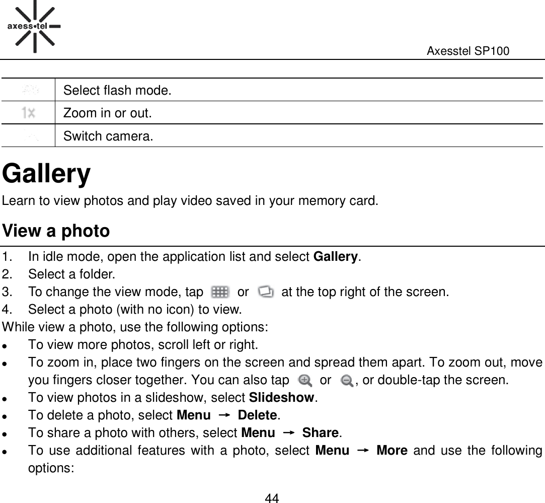                                                                                                              Axesstel SP100  44  Select flash mode.  Zoom in or out.  Switch camera. Gallery Learn to view photos and play video saved in your memory card.   View a photo 1.  In idle mode, open the application list and select Gallery. 2.  Select a folder. 3.  To change the view mode, tap    or    at the top right of the screen.   4.  Select a photo (with no icon) to view. While view a photo, use the following options:  To view more photos, scroll left or right.  To zoom in, place two fingers on the screen and spread them apart. To zoom out, move you fingers closer together. You can also tap    or  , or double-tap the screen.  To view photos in a slideshow, select Slideshow.    To delete a photo, select Menu  →→→→  Delete.  To share a photo with others, select Menu  →→→→  Share.  To use additional features with a photo, select Menu  →→→→  More and use the following options: 