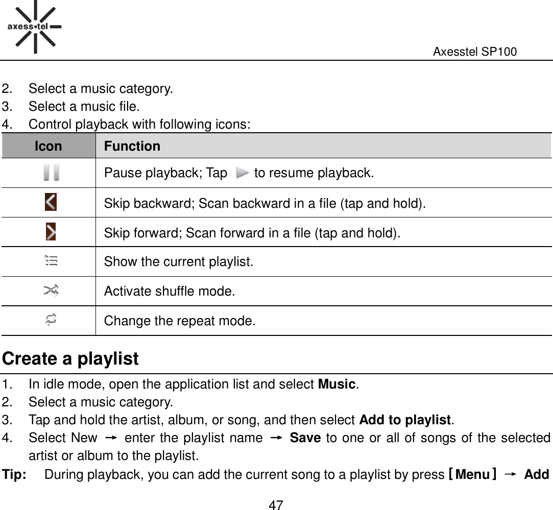                                                                                                              Axesstel SP100  47 2.  Select a music category. 3.  Select a music file. 4.  Control playback with following icons:   Icon Function  Pause playback; Tap  to resume playback.  Skip backward; Scan backward in a file (tap and hold).  Skip forward; Scan forward in a file (tap and hold).  Show the current playlist.  Activate shuffle mode.  Change the repeat mode. Create a playlist 1.  In idle mode, open the application list and select Music. 2.  Select a music category. 3.  Tap and hold the artist, album, or song, and then select Add to playlist. 4.  Select New  →→→→  enter the playlist name  →→→→  Save to one or all of songs of the selected artist or album to the playlist. Tip:  During playback, you can add the current song to a playlist by press [ Menu ] →→→→ Add 