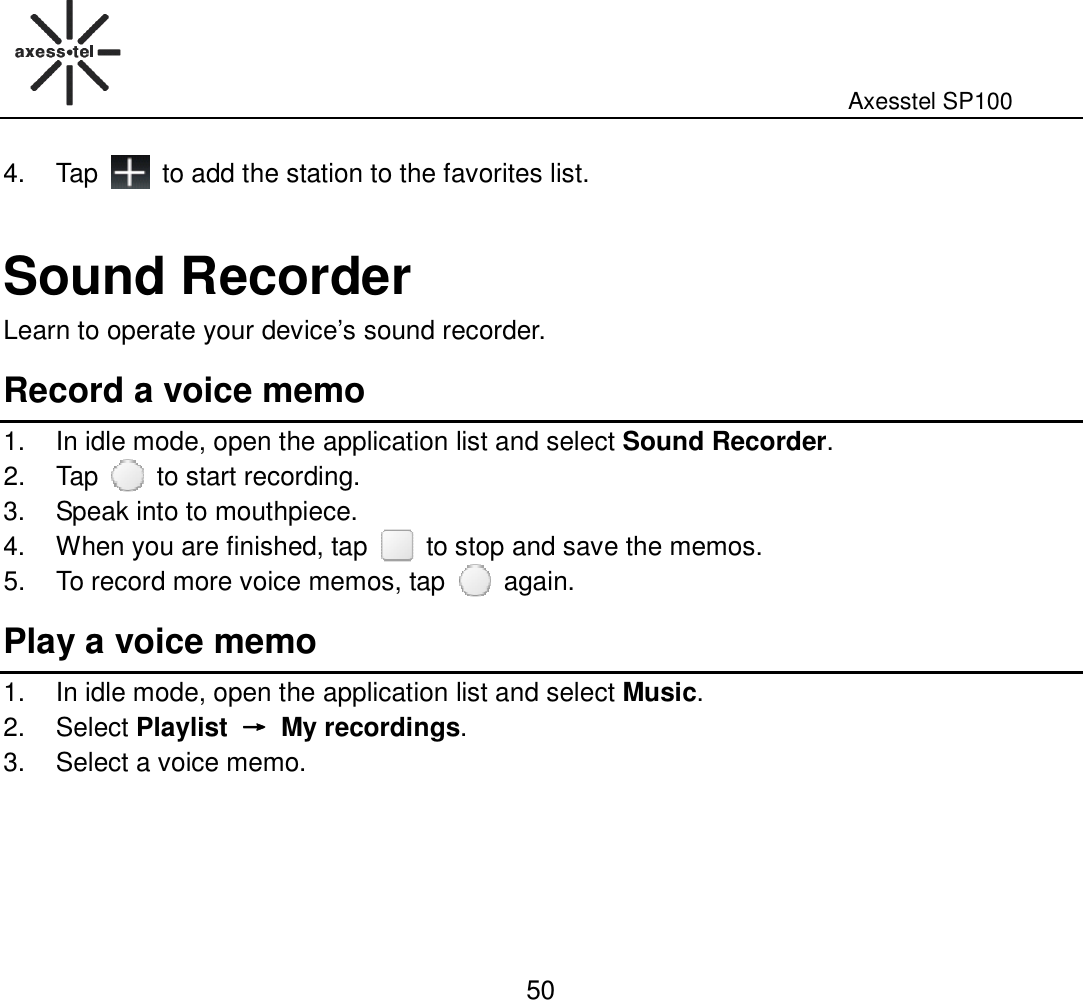                                                                                                              Axesstel SP100  50 4.  Tap    to add the station to the favorites list.  Sound Recorder Learn to operate your device’s sound recorder. Record a voice memo 1.  In idle mode, open the application list and select Sound Recorder. 2.  Tap    to start recording. 3.  Speak into to mouthpiece. 4.  When you are finished, tap    to stop and save the memos. 5.  To record more voice memos, tap    again. Play a voice memo 1.  In idle mode, open the application list and select Music. 2.  Select Playlist  →→→→  My recordings. 3.  Select a voice memo.      