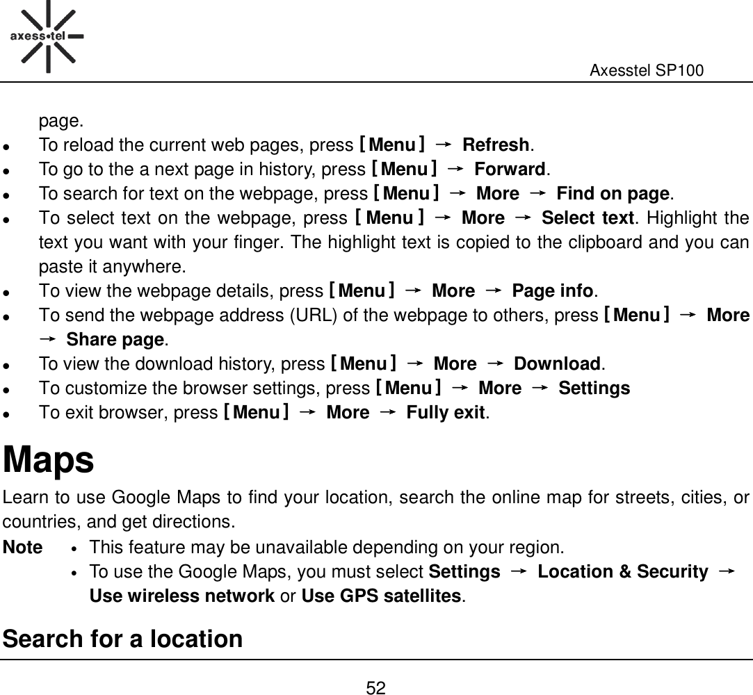                                                                                                              Axesstel SP100  52 page.  To reload the current web pages, press [ Menu ] →→→→  Refresh.  To go to the a next page in history, press [ Menu ] →→→→  Forward.  To search for text on the webpage, press [ Menu ] →→→→  More  →→→→  Find on page.  To select text on the webpage, press [ Menu ] →→→→  More  →→→→  Select text. Highlight the text you want with your finger. The highlight text is copied to the clipboard and you can paste it anywhere.  To view the webpage details, press [ Menu ] →→→→  More  →→→→  Page info.  To send the webpage address (URL) of the webpage to others, press [ Menu ] →→→→  More →→→→  Share page.  To view the download history, press [ Menu ] →→→→  More  →→→→  Download.    To customize the browser settings, press [ Menu ] →→→→  More  →→→→  Settings    To exit browser, press [ Menu ] →→→→  More  →→→→  Fully exit.   Maps Learn to use Google Maps to find your location, search the online map for streets, cities, or countries, and get directions. Note • This feature may be unavailable depending on your region. • To use the Google Maps, you must select Settings  →→→→  Location &amp; Security  →→→→ Use wireless network or Use GPS satellites. Search for a location 