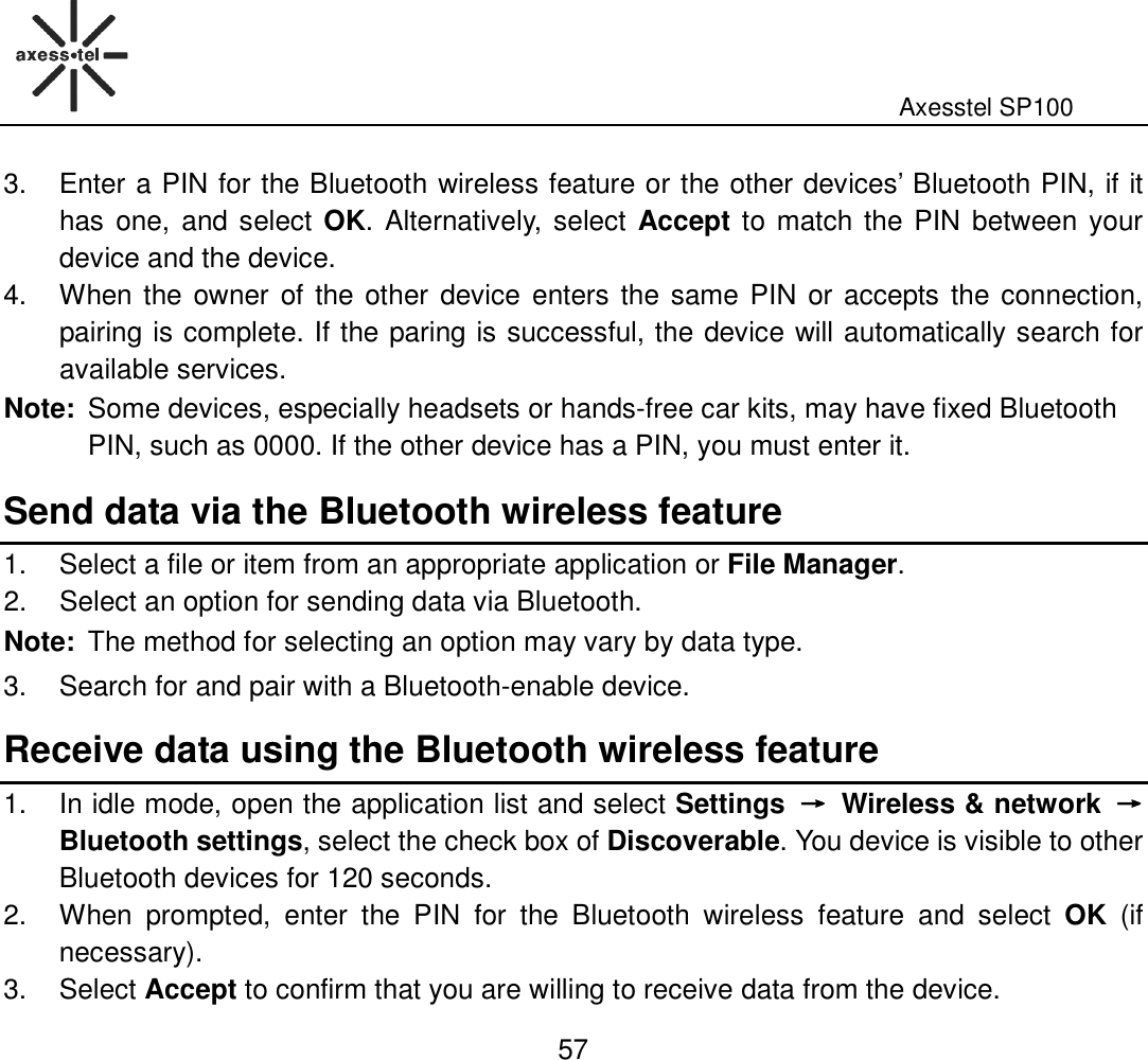                                                                                                              Axesstel SP100  57 3.  Enter a PIN for the Bluetooth wireless feature or the other devices’ Bluetooth PIN, if it has one, and select OK. Alternatively, select Accept to match the PIN between your device and the device.   4.  When the owner of the other device enters the same PIN or accepts the connection, pairing is complete. If the paring is successful, the device will automatically search for available services. Note: Some devices, especially headsets or hands-free car kits, may have fixed Bluetooth PIN, such as 0000. If the other device has a PIN, you must enter it.   Send data via the Bluetooth wireless feature   1.  Select a file or item from an appropriate application or File Manager.   2.  Select an option for sending data via Bluetooth. Note: The method for selecting an option may vary by data type.   3.  Search for and pair with a Bluetooth-enable device.   Receive data using the Bluetooth wireless feature   1.  In idle mode, open the application list and select Settings  →→→→  Wireless &amp; network  →→→→   Bluetooth settings, select the check box of Discoverable. You device is visible to other Bluetooth devices for 120 seconds.   2.  When  prompted,  enter  the  PIN  for  the  Bluetooth  wireless  feature  and  select  OK  (if necessary).   3.  Select Accept to confirm that you are willing to receive data from the device. 