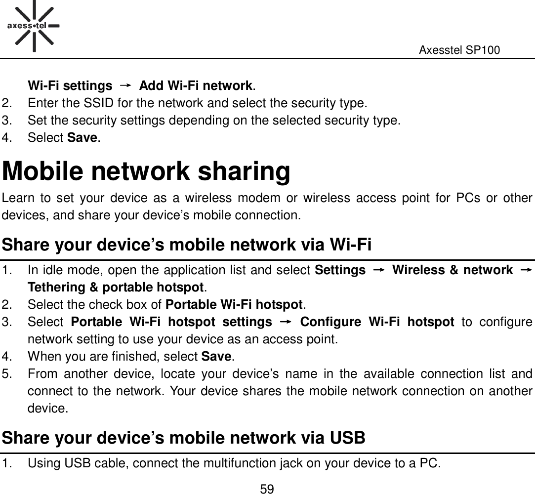                                                                                                              Axesstel SP100  59 Wi-Fi settings  →→→→  Add Wi-Fi network. 2.  Enter the SSID for the network and select the security type. 3.  Set the security settings depending on the selected security type.   4.  Select Save. Mobile network sharing Learn to set  your device  as  a wireless  modem  or  wireless  access point for PCs  or  other devices, and share your device’s mobile connection.   Share your device’s mobile network via Wi-Fi 1.  In idle mode, open the application list and select Settings  →→→→  Wireless &amp; network  →→→→   Tethering &amp; portable hotspot. 2.  Select the check box of Portable Wi-Fi hotspot. 3.  Select  Portable  Wi-Fi  hotspot  settings  →→→→  Configure  Wi-Fi  hotspot  to  configure network setting to use your device as an access point. 4.  When you are finished, select Save. 5.  From  another  device,  locate  your  device’s  name  in  the  available  connection  list  and connect to the network. Your device shares the mobile network connection on another device. Share your device’s mobile network via USB 1.  Using USB cable, connect the multifunction jack on your device to a PC.   