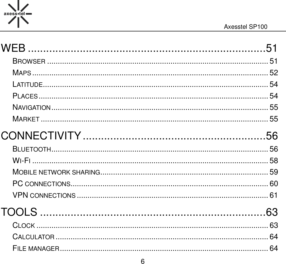                                                                                                              Axesstel SP100  6 WEB .............................................................................. 51 BROWSER ........................................................................................................ 51 MAPS ............................................................................................................... 52 LATITUDE .......................................................................................................... 54 PLACES ............................................................................................................ 54 NAVIGATION ...................................................................................................... 55 MARKET ........................................................................................................... 55 CONNECTIVITY ............................................................ 56 BLUETOOTH ...................................................................................................... 56 WI-FI ............................................................................................................... 58 MOBILE NETWORK SHARING ............................................................................... 59 PC CONNECTIONS ............................................................................................. 60 VPN CONNECTIONS .......................................................................................... 61 TOOLS .......................................................................... 63 CLOCK ............................................................................................................. 63 CALCULATOR .................................................................................................... 64 FILE MANAGER .................................................................................................. 64 
