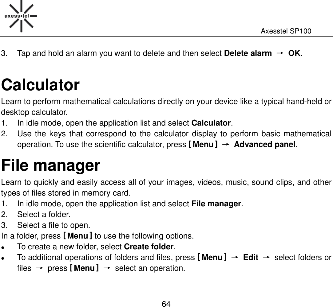                                                                                                              Axesstel SP100  64 3.  Tap and hold an alarm you want to delete and then select Delete alarm  →→→→  OK.  Calculator Learn to perform mathematical calculations directly on your device like a typical hand-held or desktop calculator. 1.  In idle mode, open the application list and select Calculator. 2.  Use the keys that correspond to the calculator display to perform basic mathematical operation. To use the scientific calculator, press [ Menu ] →→→→  Advanced panel. File manager Learn to quickly and easily access all of your images, videos, music, sound clips, and other types of files stored in memory card.   1.  In idle mode, open the application list and select File manager. 2.  Select a folder. 3.  Select a file to open. In a folder, press [ Menu ] to use the following options.  To create a new folder, select Create folder.  To additional operations of folders and files, press [ Menu ] →→→→  Edit  →→→→ select folders or files  →→→→ press [ Menu ] →→→→ select an operation. 