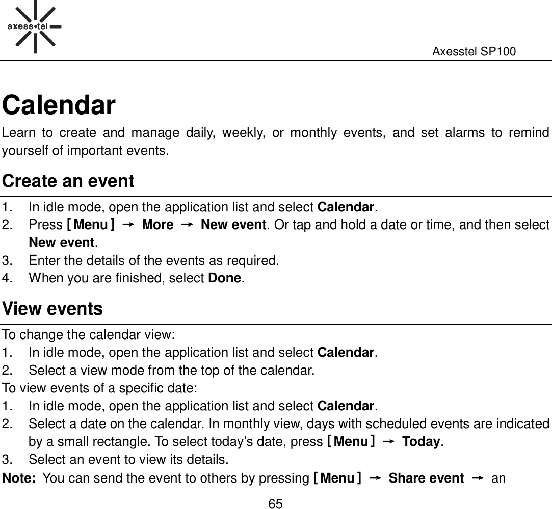                                                                                                              Axesstel SP100  65 Calendar Learn  to  create  and  manage  daily,  weekly,  or  monthly  events,  and  set  alarms  to  remind yourself of important events.   Create an event 1.  In idle mode, open the application list and select Calendar. 2.  Press [ Menu ] →→→→  More  →→→→  New event. Or tap and hold a date or time, and then select New event. 3.  Enter the details of the events as required. 4.  When you are finished, select Done. View events To change the calendar view: 1.  In idle mode, open the application list and select Calendar. 2.  Select a view mode from the top of the calendar. To view events of a specific date: 1.  In idle mode, open the application list and select Calendar. 2.  Select a date on the calendar. In monthly view, days with scheduled events are indicated by a small rectangle. To select today’s date, press [ Menu ] →→→→  Today. 3.  Select an event to view its details. Note: You can send the event to others by pressing [ Menu ] →→→→  Share event  →→→→  an 