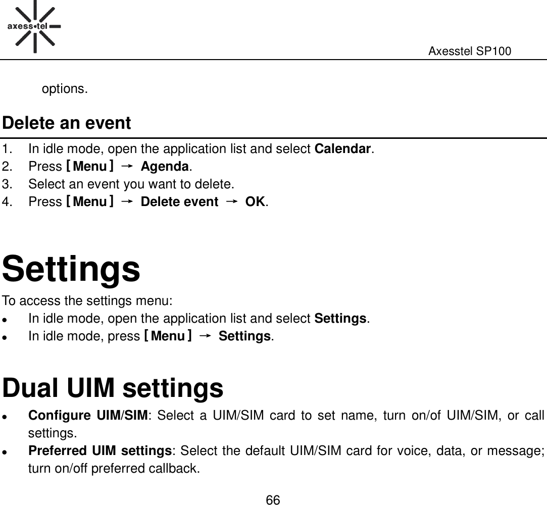                                                                                                              Axesstel SP100  66 options. Delete an event 1.  In idle mode, open the application list and select Calendar. 2.  Press [ Menu ] →→→→  Agenda. 3.  Select an event you want to delete. 4.  Press [ Menu ] →→→→  Delete event  →→→→  OK.   Settings To access the settings menu:  In idle mode, open the application list and select Settings.  In idle mode, press [ Menu ] →→→→  Settings.    Dual UIM settings  Configure UIM/SIM: Select a  UIM/SIM  card to set name, turn on/of UIM/SIM, or call settings.    Preferred UIM settings: Select the default UIM/SIM card for voice, data, or message; turn on/off preferred callback. 