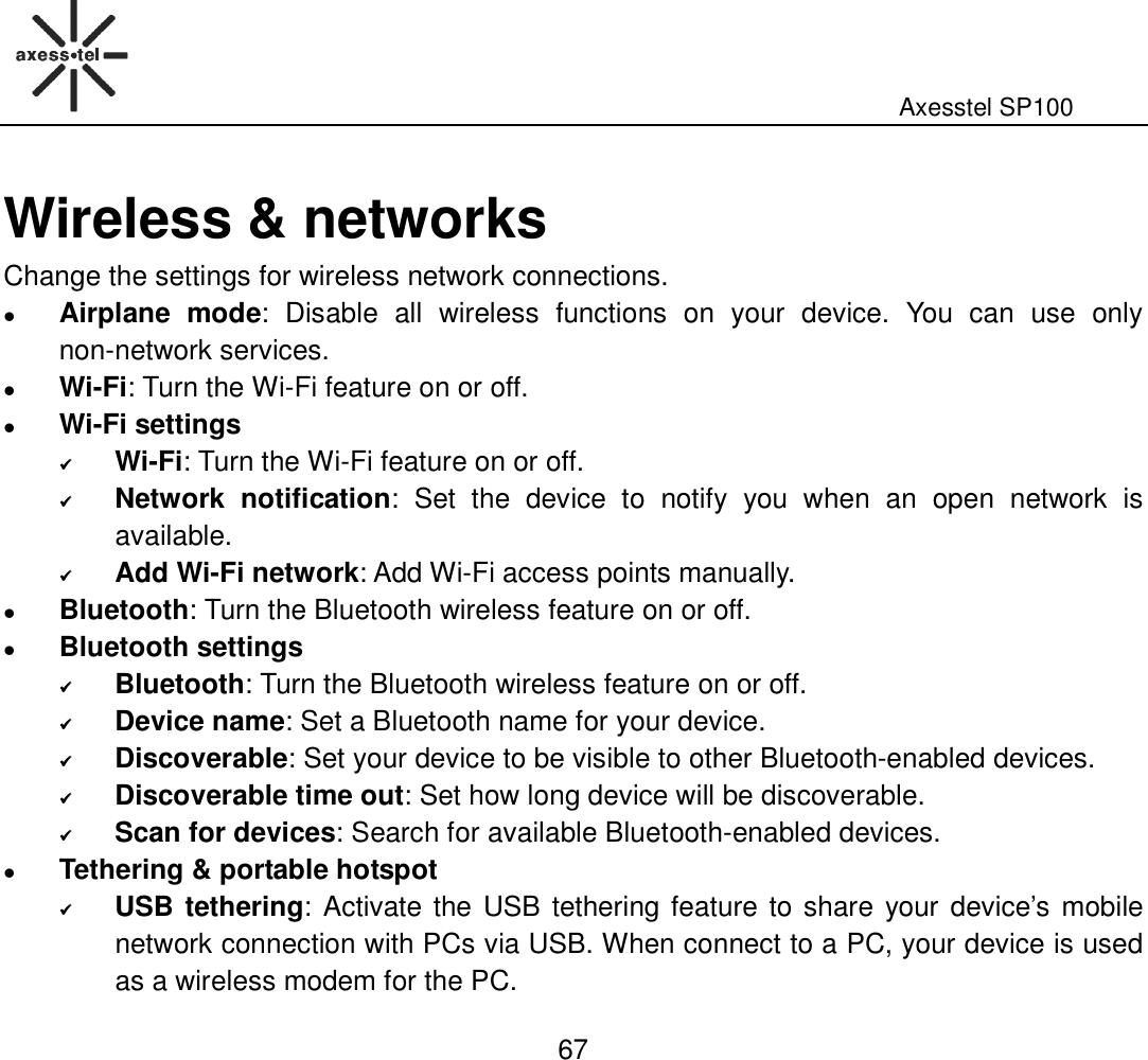                                                                                                              Axesstel SP100  67 Wireless &amp; networks Change the settings for wireless network connections.  Airplane  mode:  Disable  all  wireless  functions  on  your  device.  You  can  use  only non-network services.  Wi-Fi: Turn the Wi-Fi feature on or off.  Wi-Fi settings  Wi-Fi: Turn the Wi-Fi feature on or off.  Network  notification:  Set  the  device  to  notify  you  when  an  open  network  is available.  Add Wi-Fi network: Add Wi-Fi access points manually.  Bluetooth: Turn the Bluetooth wireless feature on or off.  Bluetooth settings  Bluetooth: Turn the Bluetooth wireless feature on or off.  Device name: Set a Bluetooth name for your device.  Discoverable: Set your device to be visible to other Bluetooth-enabled devices.    Discoverable time out: Set how long device will be discoverable.    Scan for devices: Search for available Bluetooth-enabled devices.    Tethering &amp; portable hotspot  USB tethering: Activate the USB tethering feature to share your device’s mobile network connection with PCs via USB. When connect to a PC, your device is used as a wireless modem for the PC. 