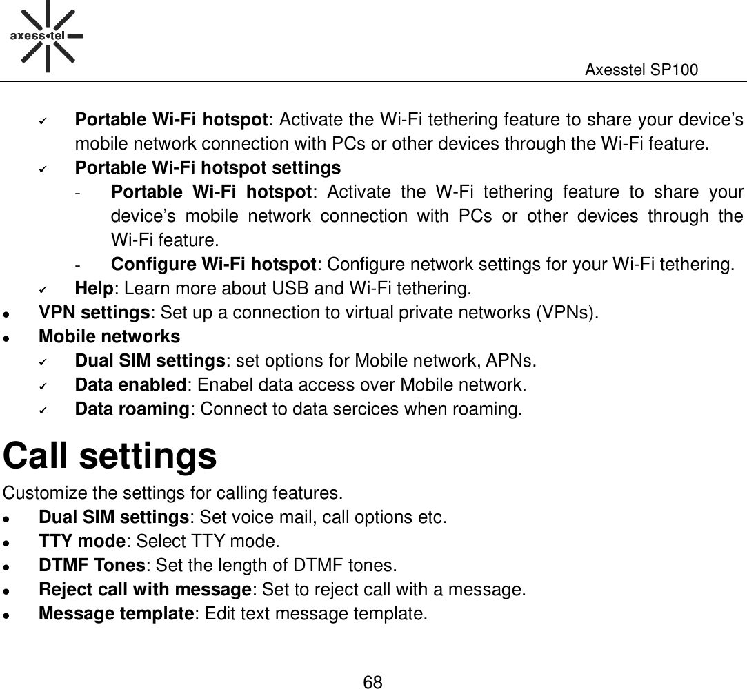                                                                                                              Axesstel SP100  68  Portable Wi-Fi hotspot: Activate the Wi-Fi tethering feature to share your device’s mobile network connection with PCs or other devices through the Wi-Fi feature.    Portable Wi-Fi hotspot settings - Portable  Wi-Fi  hotspot:  Activate  the  W-Fi  tethering  feature  to  share  your device’s  mobile  network  connection  with  PCs  or  other  devices  through  the Wi-Fi feature. - Configure Wi-Fi hotspot: Configure network settings for your Wi-Fi tethering.  Help: Learn more about USB and Wi-Fi tethering.  VPN settings: Set up a connection to virtual private networks (VPNs).    Mobile networks  Dual SIM settings: set options for Mobile network, APNs.  Data enabled: Enabel data access over Mobile network.  Data roaming: Connect to data sercices when roaming. Call settings Customize the settings for calling features.  Dual SIM settings: Set voice mail, call options etc.  TTY mode: Select TTY mode.  DTMF Tones: Set the length of DTMF tones.  Reject call with message: Set to reject call with a message.  Message template: Edit text message template. 