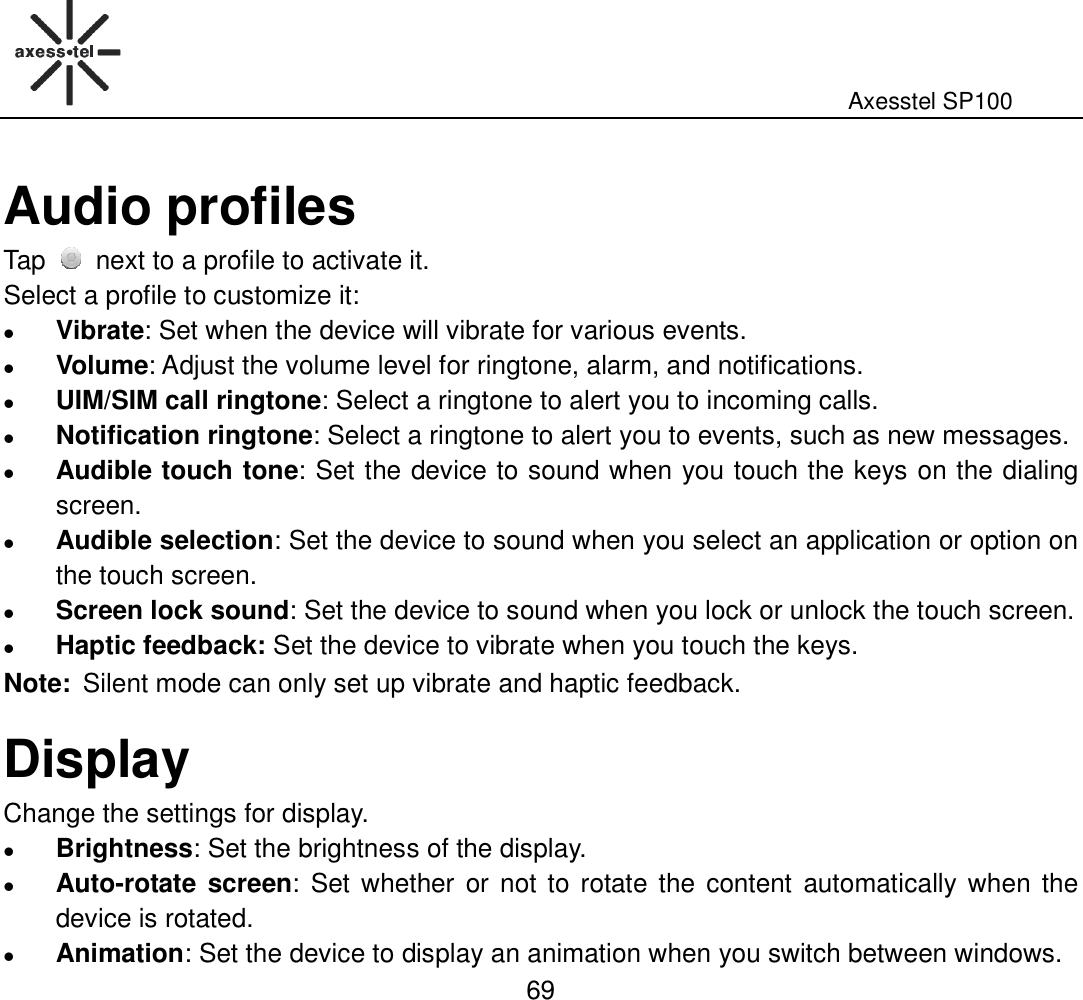                                                                                                              Axesstel SP100  69 Audio profiles Tap   next to a profile to activate it. Select a profile to customize it:  Vibrate: Set when the device will vibrate for various events.    Volume: Adjust the volume level for ringtone, alarm, and notifications.  UIM/SIM call ringtone: Select a ringtone to alert you to incoming calls.  Notification ringtone: Select a ringtone to alert you to events, such as new messages.    Audible touch tone: Set the device to sound when you touch the keys on the dialing screen.  Audible selection: Set the device to sound when you select an application or option on the touch screen.  Screen lock sound: Set the device to sound when you lock or unlock the touch screen.    Haptic feedback: Set the device to vibrate when you touch the keys. Note: Silent mode can only set up vibrate and haptic feedback. Display Change the settings for display.  Brightness: Set the brightness of the display.  Auto-rotate screen: Set whether  or  not  to rotate the  content  automatically when the device is rotated.  Animation: Set the device to display an animation when you switch between windows.   