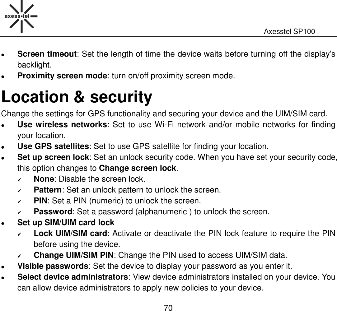                                                                                                              Axesstel SP100  70  Screen timeout: Set the length of time the device waits before turning off the display’s backlight.  Proximity screen mode: turn on/off proximity screen mode. Location &amp; security Change the settings for GPS functionality and securing your device and the UIM/SIM card.  Use wireless networks: Set to use Wi-Fi network and/or mobile networks for finding your location.  Use GPS satellites: Set to use GPS satellite for finding your location.  Set up screen lock: Set an unlock security code. When you have set your security code, this option changes to Change screen lock.  None: Disable the screen lock.  Pattern: Set an unlock pattern to unlock the screen.  PIN: Set a PIN (numeric) to unlock the screen.  Password: Set a password (alphanumeric ) to unlock the screen.  Set up SIM/UIM card lock  Lock UIM/SIM card: Activate or deactivate the PIN lock feature to require the PIN before using the device.  Change UIM/SIM PIN: Change the PIN used to access UIM/SIM data.    Visible passwords: Set the device to display your password as you enter it.    Select device administrators: View device administrators installed on your device. You can allow device administrators to apply new policies to your device.   