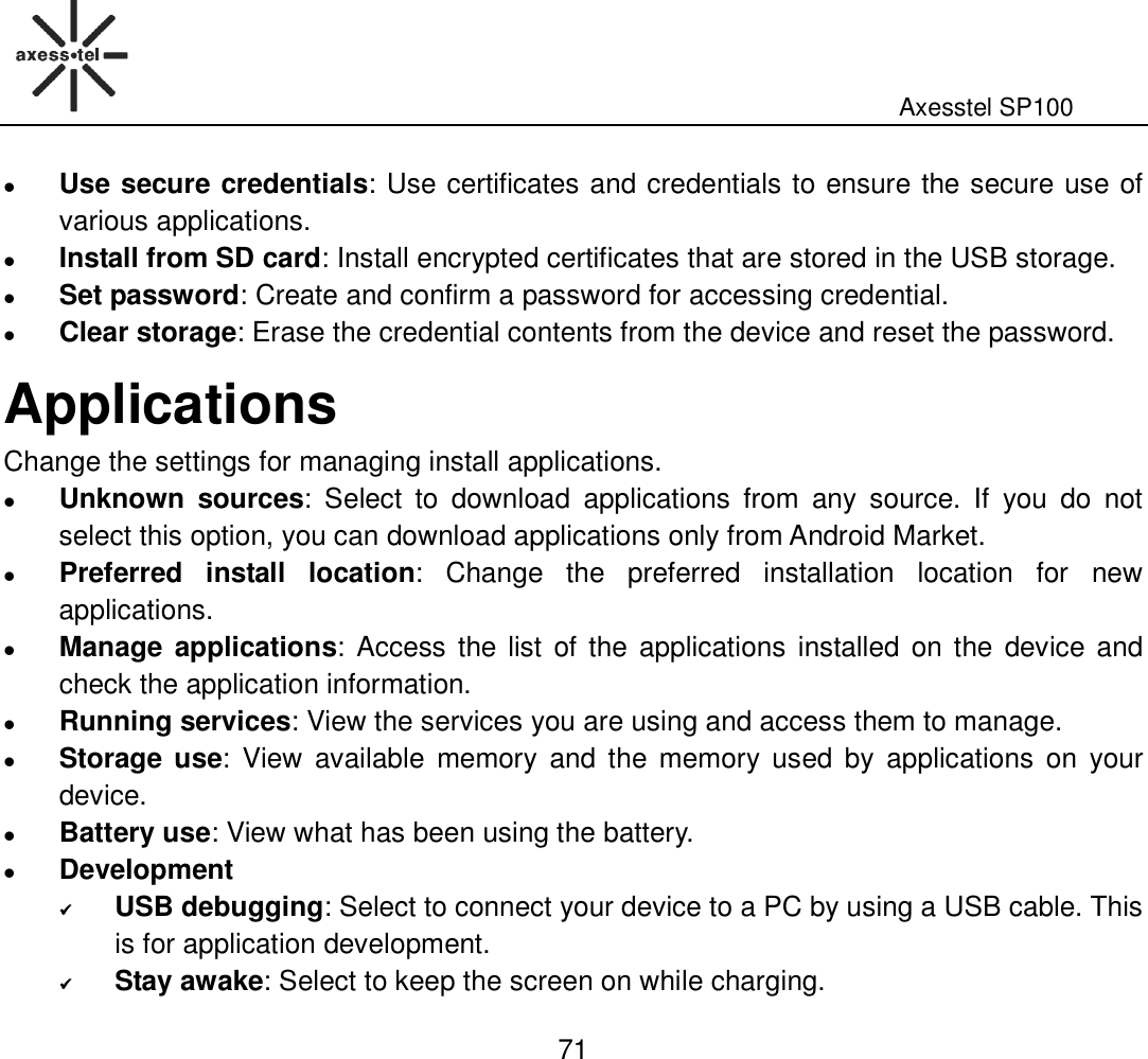                                                                                                              Axesstel SP100  71  Use secure credentials: Use certificates and credentials to ensure the secure use of various applications.  Install from SD card: Install encrypted certificates that are stored in the USB storage.  Set password: Create and confirm a password for accessing credential.    Clear storage: Erase the credential contents from the device and reset the password. Applications Change the settings for managing install applications.  Unknown  sources:  Select  to  download  applications  from  any  source.  If  you  do  not select this option, you can download applications only from Android Market.    Preferred  install  location:  Change  the  preferred  installation  location  for  new applications.  Manage applications:  Access the list  of the  applications  installed  on the  device and check the application information.  Running services: View the services you are using and access them to manage.    Storage use:  View  available  memory  and  the  memory  used  by  applications  on  your device.  Battery use: View what has been using the battery.  Development  USB debugging: Select to connect your device to a PC by using a USB cable. This is for application development.    Stay awake: Select to keep the screen on while charging.   