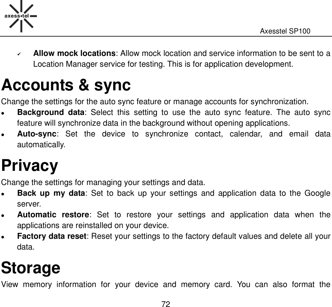                                                                                                              Axesstel SP100  72  Allow mock locations: Allow mock location and service information to be sent to a Location Manager service for testing. This is for application development. Accounts &amp; sync Change the settings for the auto sync feature or manage accounts for synchronization.    Background  data:  Select  this  setting  to  use  the  auto  sync  feature.  The  auto  sync feature will synchronize data in the background without opening applications.  Auto-sync:  Set  the  device  to  synchronize  contact,  calendar,  and  email  data automatically. Privacy Change the settings for managing your settings and data.  Back  up  my  data:  Set  to  back  up  your  settings  and  application  data  to  the  Google server.  Automatic  restore:  Set  to  restore  your  settings  and  application  data  when  the applications are reinstalled on your device.    Factory data reset: Reset your settings to the factory default values and delete all your data. Storage View  memory  information  for  your  device  and  memory  card.  You  can  also  format  the   