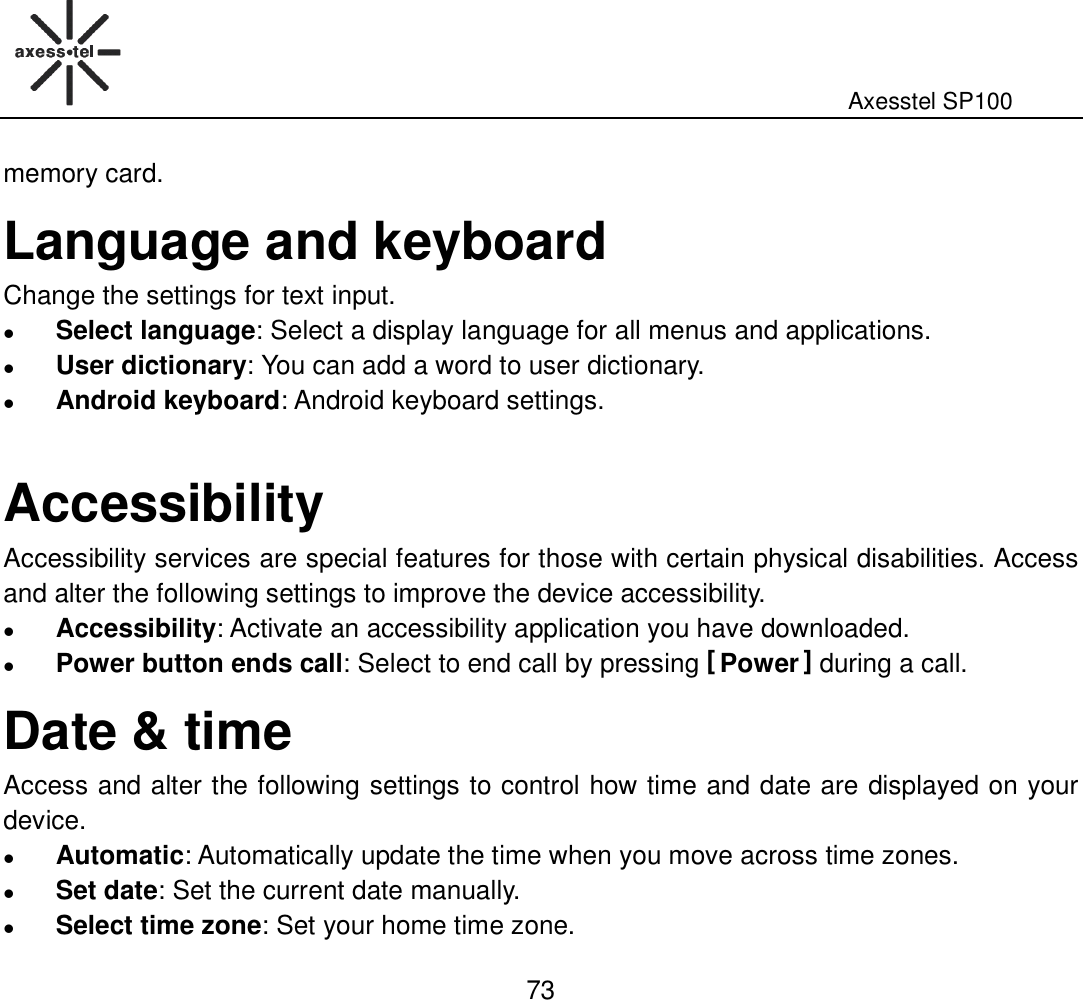                                                                                                              Axesstel SP100  73 memory card. Language and keyboard Change the settings for text input.  Select language: Select a display language for all menus and applications.    User dictionary: You can add a word to user dictionary.    Android keyboard: Android keyboard settings.    Accessibility Accessibility services are special features for those with certain physical disabilities. Access and alter the following settings to improve the device accessibility.    Accessibility: Activate an accessibility application you have downloaded.    Power button ends call: Select to end call by pressing [ Power ] during a call. Date &amp; time Access and alter the following settings to control how time and date are displayed on your device.  Automatic: Automatically update the time when you move across time zones.    Set date: Set the current date manually.  Select time zone: Set your home time zone. 