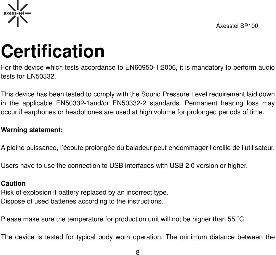                                                                                                              Axesstel SP100  8 Certification For the device which tests accordance to EN60950-1:2006, it is mandatory to perform audio tests for EN50332.    This device has been tested to comply with the Sound Pressure Level requirement laid down in  the  applicable  EN50332-1and/or  EN50332-2  standards.  Permanent  hearing  loss  may occur if earphones or headphones are used at high volume for prolonged periods of time.  Warning statement:    A pleine puissance, l’écoute prolongée du baladeur peut endommager l’oreille de l’utilisateur.  Users have to use the connection to USB interfaces with USB 2.0 version or higher.    Caution Risk of explosion if battery replaced by an incorrect type.   Dispose of used batteries according to the instructions.    Please make sure the temperature for production unit will not be higher than 55 ˚C  The device is tested for typical  body worn  operation.  The  minimum distance between the 