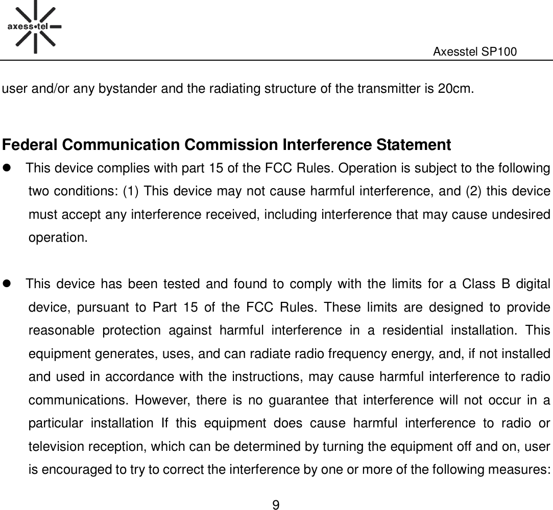                                                                                                              Axesstel SP100  9 user and/or any bystander and the radiating structure of the transmitter is 20cm.  Federal Communication Commission Interference Statement   This device complies with part 15 of the FCC Rules. Operation is subject to the following two conditions: (1) This device may not cause harmful interference, and (2) this device must accept any interference received, including interference that may cause undesired operation.    This device has been tested  and found to  comply with the  limits for a Class B  digital device,  pursuant  to  Part  15  of  the  FCC  Rules.  These  limits  are  designed  to  provide reasonable  protection  against  harmful  interference  in  a  residential  installation.  This equipment generates, uses, and can radiate radio frequency energy, and, if not installed and used in accordance with the instructions, may cause harmful interference to radio communications. However,  there  is  no  guarantee that  interference will not  occur  in a particular  installation  If  this  equipment  does  cause  harmful  interference  to  radio  or television reception, which can be determined by turning the equipment off and on, user is encouraged to try to correct the interference by one or more of the following measures: 