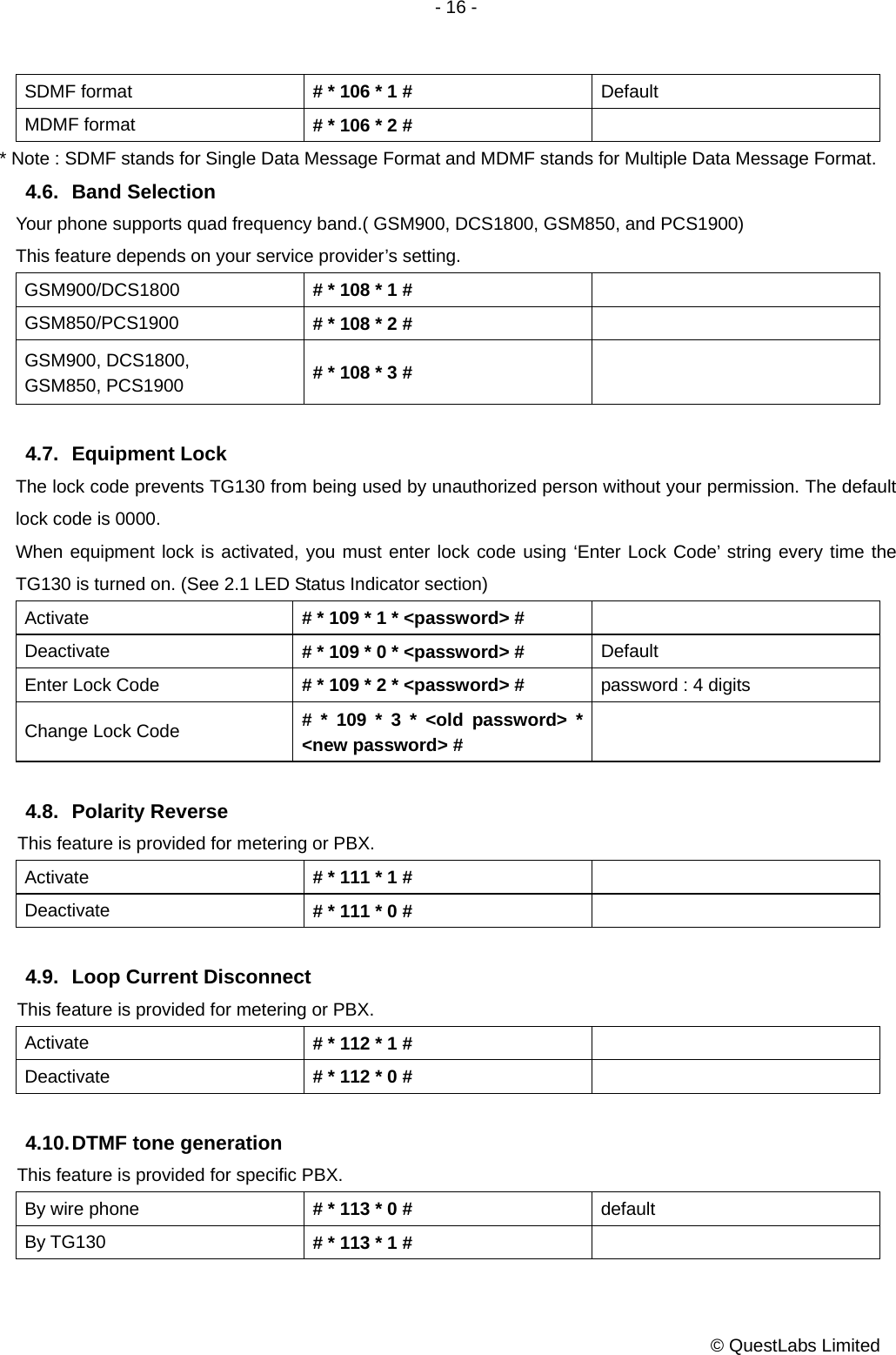 - 16 -           © QuestLabs Limited SDMF format  # * 106 * 1 #  Default MDMF format  # * 106 * 2 #   * Note : SDMF stands for Single Data Message Format and MDMF stands for Multiple Data Message Format. 4.6. Band Selection Your phone supports quad frequency band.( GSM900, DCS1800, GSM850, and PCS1900) This feature depends on your service provider’s setting. GSM900/DCS1800  # * 108 * 1 #   GSM850/PCS1900  # * 108 * 2 #   GSM900, DCS1800, GSM850, PCS1900  # * 108 * 3 #     4.7. Equipment Lock The lock code prevents TG130 from being used by unauthorized person without your permission. The default lock code is 0000. When equipment lock is activated, you must enter lock code using ‘Enter Lock Code’ string every time the TG130 is turned on. (See 2.1 LED Status Indicator section) Activate  # * 109 * 1 * &lt;password&gt; #   Deactivate  # * 109 * 0 * &lt;password&gt; #  Default Enter Lock Code  # * 109 * 2 * &lt;password&gt; #  password : 4 digits Change Lock Code  # * 109 * 3 * &lt;old password&gt; * &lt;new password&gt; #    4.8. Polarity Reverse This feature is provided for metering or PBX. Activate  # * 111 * 1 #   Deactivate  # * 111 * 0 #    4.9.  Loop Current Disconnect This feature is provided for metering or PBX. Activate  # * 112 * 1 #   Deactivate  # * 112 * 0 #    4.10. DTMF  tone  generation This feature is provided for specific PBX.   By wire phone  # * 113 * 0 #  default By TG130  # * 113 * 1 #   