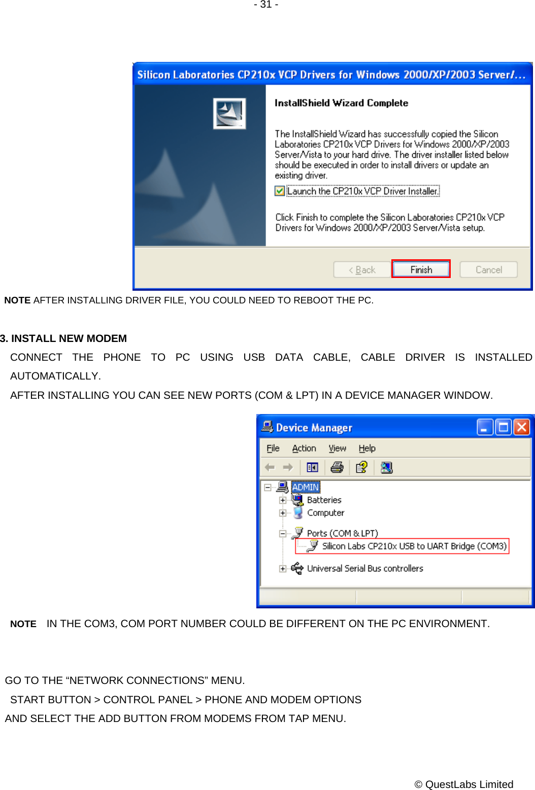 - 31 -           © QuestLabs Limited              NOTE AFTER INSTALLING DRIVER FILE, YOU COULD NEED TO REBOOT THE PC.  3. INSTALL NEW MODEM CONNECT THE PHONE TO PC USING USB DATA CABLE, CABLE DRIVER IS INSTALLED AUTOMATICALLY.     AFTER INSTALLING YOU CAN SEE NEW PORTS (COM &amp; LPT) IN A DEVICE MANAGER WINDOW.            NOTE    IN THE COM3, COM PORT NUMBER COULD BE DIFFERENT ON THE PC ENVIRONMENT.   GO TO THE “NETWORK CONNECTIONS” MENU. START BUTTON &gt; CONTROL PANEL &gt; PHONE AND MODEM OPTIONS   AND SELECT THE ADD BUTTON FROM MODEMS FROM TAP MENU. 