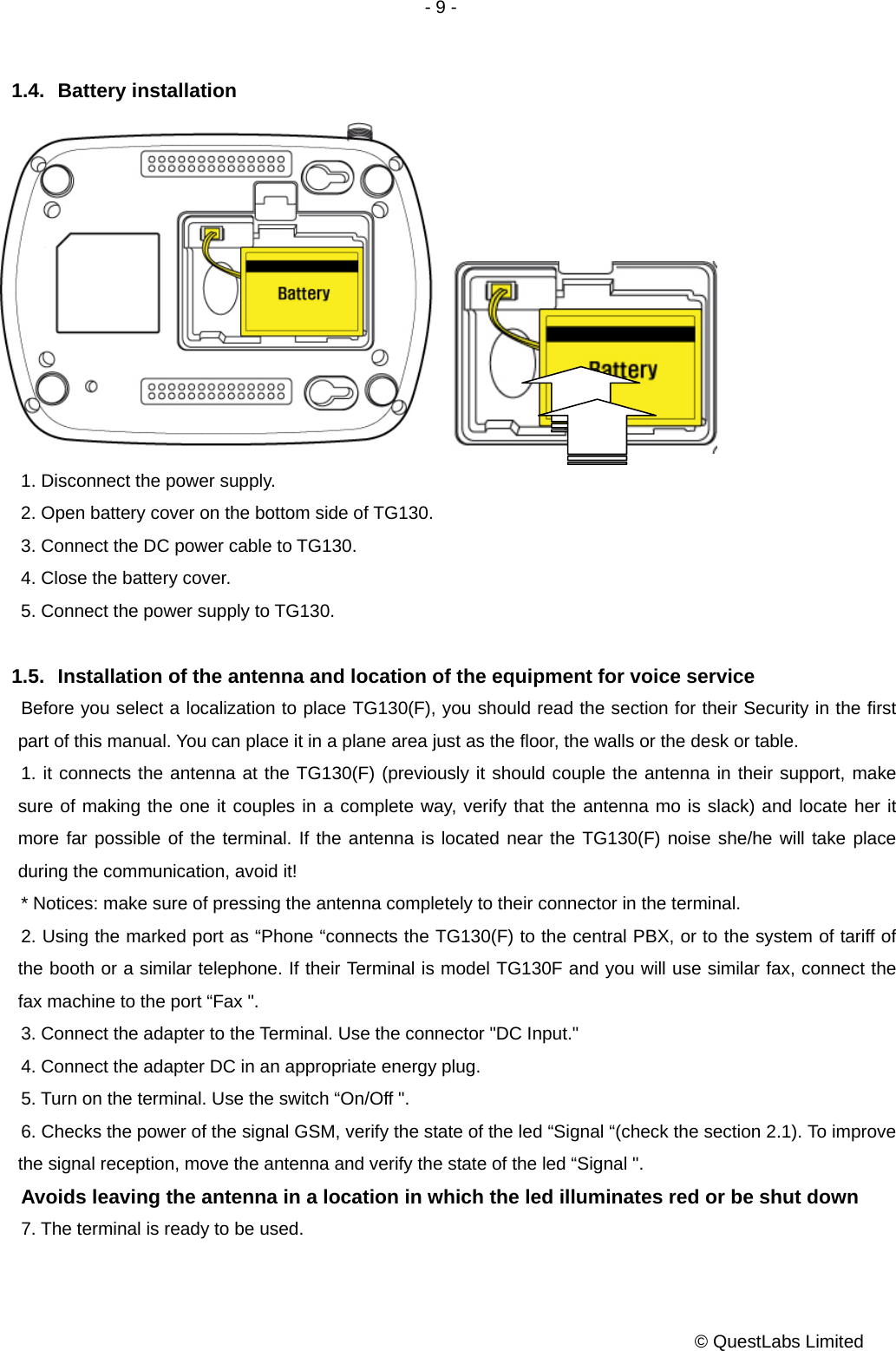 - 9 -           © QuestLabs Limited 1.4. Battery installation   1. Disconnect the power supply. 2. Open battery cover on the bottom side of TG130. 3. Connect the DC power cable to TG130.   4. Close the battery cover. 5. Connect the power supply to TG130.  1.5.  Installation of the antenna and location of the equipment for voice service     Before you select a localization to place TG130(F), you should read the section for their Security in the first part of this manual. You can place it in a plane area just as the floor, the walls or the desk or table.       1. it connects the antenna at the TG130(F) (previously it should couple the antenna in their support, make sure of making the one it couples in a complete way, verify that the antenna mo is slack) and locate her it more far possible of the terminal. If the antenna is located near the TG130(F) noise she/he will take place during the communication, avoid it! * Notices: make sure of pressing the antenna completely to their connector in the terminal.       2. Using the marked port as “Phone “connects the TG130(F) to the central PBX, or to the system of tariff of the booth or a similar telephone. If their Terminal is model TG130F and you will use similar fax, connect the fax machine to the port “Fax &quot;.   3. Connect the adapter to the Terminal. Use the connector &quot;DC Input.&quot;     4. Connect the adapter DC in an appropriate energy plug.   5. Turn on the terminal. Use the switch “On/Off &quot;.   6. Checks the power of the signal GSM, verify the state of the led “Signal “(check the section 2.1). To improve the signal reception, move the antenna and verify the state of the led “Signal &quot;.     Avoids leaving the antenna in a location in which the led illuminates red or be shut down     7. The terminal is ready to be used.       