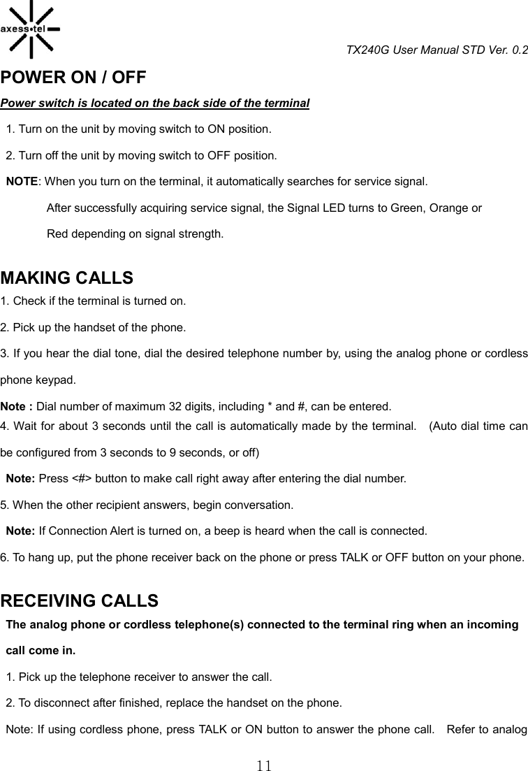 TX240G User Manual STD Ver. 0.2  11 POWER ON / OFF                                               Power switch is located on the back side of the terminal 1. Turn on the unit by moving switch to ON position. 2. Turn off the unit by moving switch to OFF position.  NOTE: When you turn on the terminal, it automatically searches for service signal.                 After successfully acquiring service signal, the Signal LED turns to Green, Orange or                 Red depending on signal strength.  MAKING CALLS                                                1. Check if the terminal is turned on. 2. Pick up the handset of the phone. 3. If you hear the dial tone, dial the desired telephone number by, using the analog phone or cordless phone keypad. Note : Dial number of maximum 32 digits, including * and #, can be entered. 4. Wait for about 3 seconds until the call is automatically made by the terminal.  (Auto dial time can be configured from 3 seconds to 9 seconds, or off)   Note: Press &lt;#&gt; button to make call right away after entering the dial number. 5. When the other recipient answers, begin conversation.   Note: If Connection Alert is turned on, a beep is heard when the call is connected. 6. To hang up, put the phone receiver back on the phone or press TALK or OFF button on your phone.  RECEIVING CALLS                                              The analog phone or cordless telephone(s) connected to the terminal ring when an incoming     call come in. 1. Pick up the telephone receiver to answer the call. 2. To disconnect after finished, replace the handset on the phone. Note: If using cordless phone, press TALK or ON button to answer the phone call.    Refer to analog 