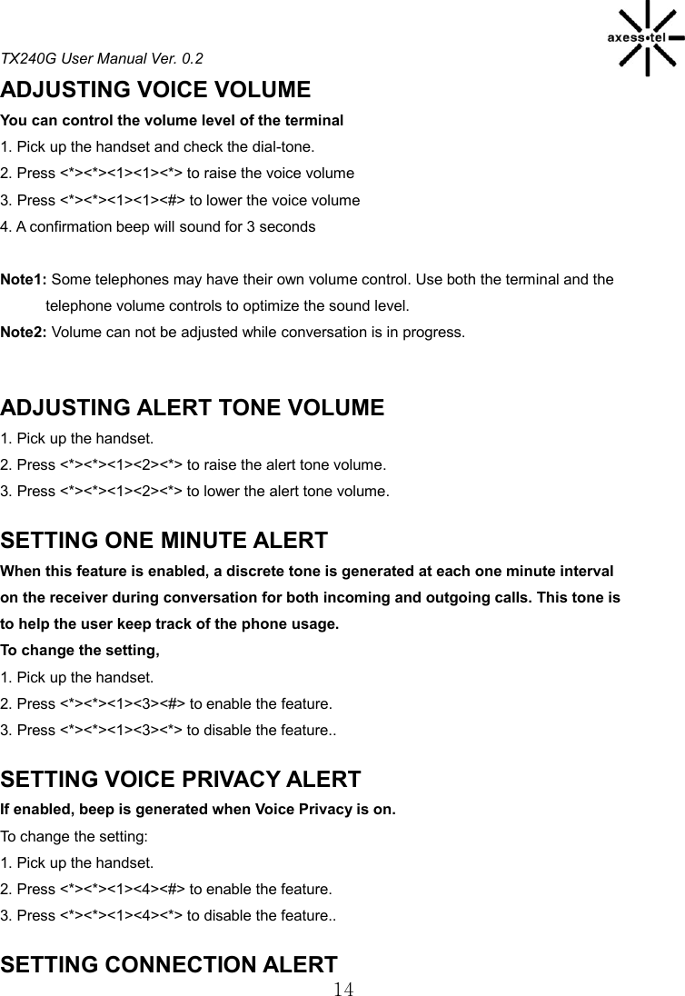 TX240G User Manual Ver. 0.2  14 ADJUSTING VOICE VOLUME You can control the volume level of the terminal 1. Pick up the handset and check the dial-tone. 2. Press &lt;*&gt;&lt;*&gt;&lt;1&gt;&lt;1&gt;&lt;*&gt; to raise the voice volume 3. Press &lt;*&gt;&lt;*&gt;&lt;1&gt;&lt;1&gt;&lt;#&gt; to lower the voice volume 4. A confirmation beep will sound for 3 seconds  Note1: Some telephones may have their own volume control. Use both the terminal and the             telephone volume controls to optimize the sound level. Note2: Volume can not be adjusted while conversation is in progress.   ADJUSTING ALERT TONE VOLUME 1. Pick up the handset. 2. Press &lt;*&gt;&lt;*&gt;&lt;1&gt;&lt;2&gt;&lt;*&gt; to raise the alert tone volume. 3. Press &lt;*&gt;&lt;*&gt;&lt;1&gt;&lt;2&gt;&lt;*&gt; to lower the alert tone volume.  SETTING ONE MINUTE ALERT When this feature is enabled, a discrete tone is generated at each one minute interval on the receiver during conversation for both incoming and outgoing calls. This tone is to help the user keep track of the phone usage.   To change the setting,   1. Pick up the handset. 2. Press &lt;*&gt;&lt;*&gt;&lt;1&gt;&lt;3&gt;&lt;#&gt; to enable the feature. 3. Press &lt;*&gt;&lt;*&gt;&lt;1&gt;&lt;3&gt;&lt;*&gt; to disable the feature..  SETTING VOICE PRIVACY ALERT If enabled, beep is generated when Voice Privacy is on. To change the setting: 1. Pick up the handset. 2. Press &lt;*&gt;&lt;*&gt;&lt;1&gt;&lt;4&gt;&lt;#&gt; to enable the feature. 3. Press &lt;*&gt;&lt;*&gt;&lt;1&gt;&lt;4&gt;&lt;*&gt; to disable the feature..  SETTING CONNECTION ALERT 