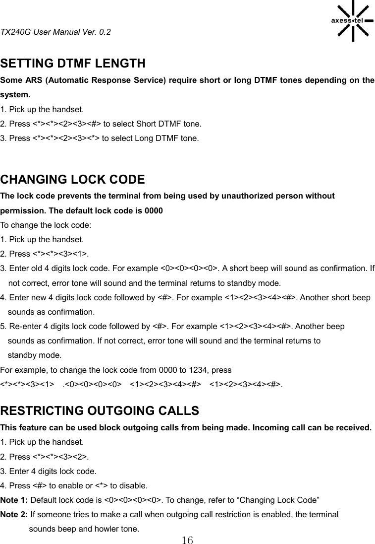 TX240G User Manual Ver. 0.2  16  SETTING DTMF LENGTH Some ARS (Automatic Response Service) require short or long DTMF tones depending on the system. 1. Pick up the handset. 2. Press &lt;*&gt;&lt;*&gt;&lt;2&gt;&lt;3&gt;&lt;#&gt; to select Short DTMF tone. 3. Press &lt;*&gt;&lt;*&gt;&lt;2&gt;&lt;3&gt;&lt;*&gt; to select Long DTMF tone.   CHANGING LOCK CODE The lock code prevents the terminal from being used by unauthorized person without permission. The default lock code is 0000 To change the lock code: 1. Pick up the handset. 2. Press &lt;*&gt;&lt;*&gt;&lt;3&gt;&lt;1&gt;. 3. Enter old 4 digits lock code. For example &lt;0&gt;&lt;0&gt;&lt;0&gt;&lt;0&gt;. A short beep will sound as confirmation. If not correct, error tone will sound and the terminal returns to standby mode. 4. Enter new 4 digits lock code followed by &lt;#&gt;. For example &lt;1&gt;&lt;2&gt;&lt;3&gt;&lt;4&gt;&lt;#&gt;. Another short beep sounds as confirmation. 5. Re-enter 4 digits lock code followed by &lt;#&gt;. For example &lt;1&gt;&lt;2&gt;&lt;3&gt;&lt;4&gt;&lt;#&gt;. Another beep sounds as confirmation. If not correct, error tone will sound and the terminal returns to standby mode. For example, to change the lock code from 0000 to 1234, press &lt;*&gt;&lt;*&gt;&lt;3&gt;&lt;1&gt;    .&lt;0&gt;&lt;0&gt;&lt;0&gt;&lt;0&gt;    &lt;1&gt;&lt;2&gt;&lt;3&gt;&lt;4&gt;&lt;#&gt;    &lt;1&gt;&lt;2&gt;&lt;3&gt;&lt;4&gt;&lt;#&gt;.  RESTRICTING OUTGOING CALLS This feature can be used block outgoing calls from being made. Incoming call can be received. 1. Pick up the handset. 2. Press &lt;*&gt;&lt;*&gt;&lt;3&gt;&lt;2&gt;. 3. Enter 4 digits lock code. 4. Press &lt;#&gt; to enable or &lt;*&gt; to disable. Note 1: Default lock code is &lt;0&gt;&lt;0&gt;&lt;0&gt;&lt;0&gt;. To change, refer to “Changing Lock Code”   Note 2: If someone tries to make a call when outgoing call restriction is enabled, the terminal               sounds beep and howler tone. 