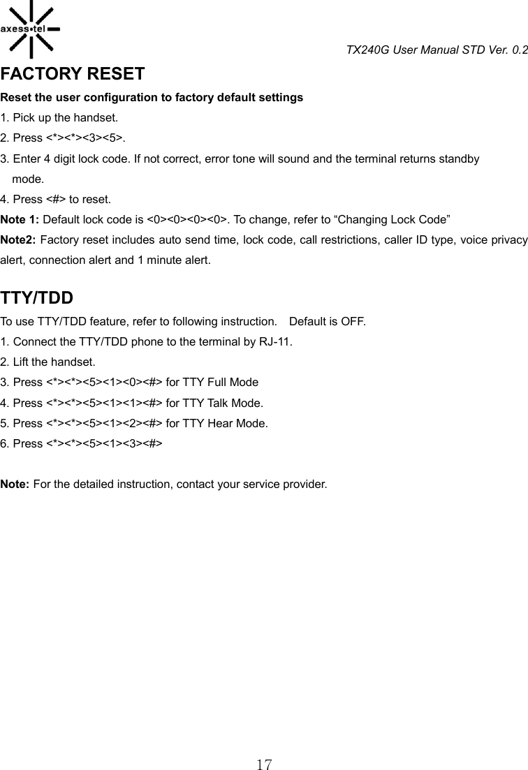 TX240G User Manual STD Ver. 0.2  17 FACTORY RESET Reset the user configuration to factory default settings 1. Pick up the handset. 2. Press &lt;*&gt;&lt;*&gt;&lt;3&gt;&lt;5&gt;. 3. Enter 4 digit lock code. If not correct, error tone will sound and the terminal returns standby mode. 4. Press &lt;#&gt; to reset. Note 1: Default lock code is &lt;0&gt;&lt;0&gt;&lt;0&gt;&lt;0&gt;. To change, refer to “Changing Lock Code” Note2: Factory reset includes auto send time, lock code, call restrictions, caller ID type, voice privacy alert, connection alert and 1 minute alert.  TTY/TDD   To use TTY/TDD feature, refer to following instruction.    Default is OFF. 1. Connect the TTY/TDD phone to the terminal by RJ-11. 2. Lift the handset. 3. Press &lt;*&gt;&lt;*&gt;&lt;5&gt;&lt;1&gt;&lt;0&gt;&lt;#&gt; for TTY Full Mode 4. Press &lt;*&gt;&lt;*&gt;&lt;5&gt;&lt;1&gt;&lt;1&gt;&lt;#&gt; for TTY Talk Mode. 5. Press &lt;*&gt;&lt;*&gt;&lt;5&gt;&lt;1&gt;&lt;2&gt;&lt;#&gt; for TTY Hear Mode. 6. Press &lt;*&gt;&lt;*&gt;&lt;5&gt;&lt;1&gt;&lt;3&gt;&lt;#&gt;    Note: For the detailed instruction, contact your service provider.               