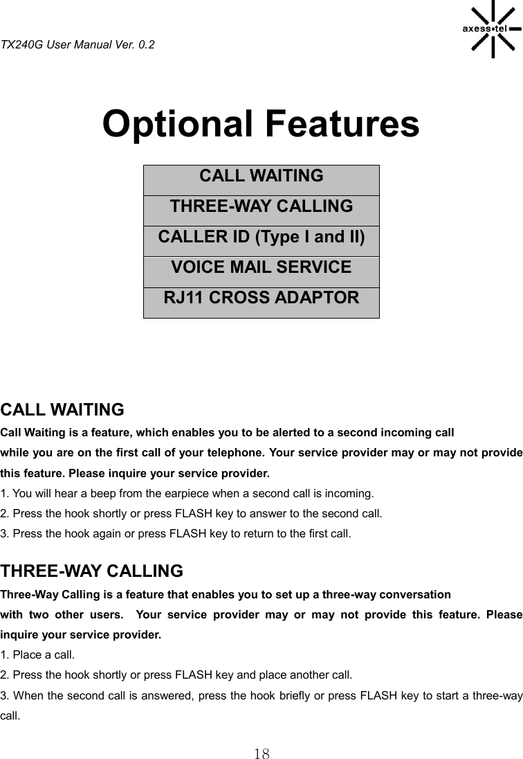 TX240G User Manual Ver. 0.2  18  Optional Features  CALL WAITING THREE-WAY CALLING CALLER ID (Type I and II) VOICE MAIL SERVICE RJ11 CROSS ADAPTOR     CALL WAITING                                                   Call Waiting is a feature, which enables you to be alerted to a second incoming call while you are on the first call of your telephone. Your service provider may or may not provide this feature. Please inquire your service provider. 1. You will hear a beep from the earpiece when a second call is incoming. 2. Press the hook shortly or press FLASH key to answer to the second call. 3. Press the hook again or press FLASH key to return to the first call.  THREE-WAY CALLING                                               Three-Way Calling is a feature that enables you to set up a three-way conversation with  two  other  users.    Your  service  provider  may  or  may  not  provide  this  feature.  Please inquire your service provider. 1. Place a call. 2. Press the hook shortly or press FLASH key and place another call. 3. When the second call is answered, press the hook briefly or press FLASH key to start a three-way call.  