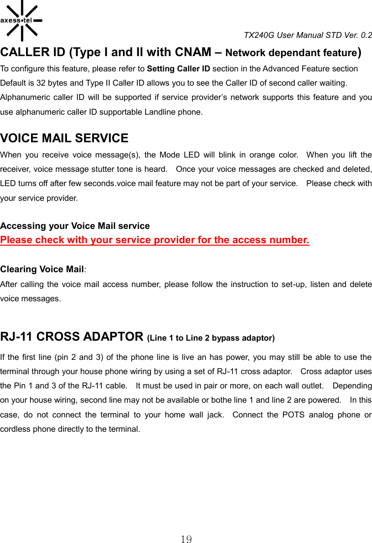 TX240G User Manual STD Ver. 0.2  19 CALLER ID (Type I and II with CNAM – Network dependant feature)           To configure this feature, please refer to Setting Caller ID section in the Advanced Feature section Default is 32 bytes and Type II Caller ID allows you to see the Caller ID of second caller waiting.     Alphanumeric caller ID  will  be supported  if service  provider’s  network supports this  feature  and  you use alphanumeric caller ID supportable Landline phone.      VOICE MAIL SERVICE                                              When  you  receive  voice  message(s),  the  Mode  LED  will  blink  in  orange  color.    When  you  lift  the receiver, voice message stutter tone is heard.    Once your voice messages are checked and deleted, LED turns off after few seconds.voice mail feature may not be part of your service.    Please check with your service provider.  Accessing your Voice Mail service   Please check with your service provider for the access number.  Clearing Voice Mail:   After calling the  voice  mail access  number,  please  follow  the  instruction to  set-up,  listen  and  delete voice messages.  RJ-11 CROSS ADAPTOR (Line 1 to Line 2 bypass adaptor)                                                                       If the  first  line  (pin 2  and  3) of the phone line is live  an has power,  you may still be able to use the terminal through your house phone wiring by using a set of RJ-11 cross adaptor.    Cross adaptor uses the Pin 1 and 3 of the RJ-11 cable.  It must be used in pair or more, on each wall outlet.  Depending on your house wiring, second line may not be available or bothe line 1 and line 2 are powered.    In this case,  do  not  connect  the  terminal  to  your  home  wall  jack.    Connect  the  POTS  analog  phone  or cordless phone directly to the terminal.       