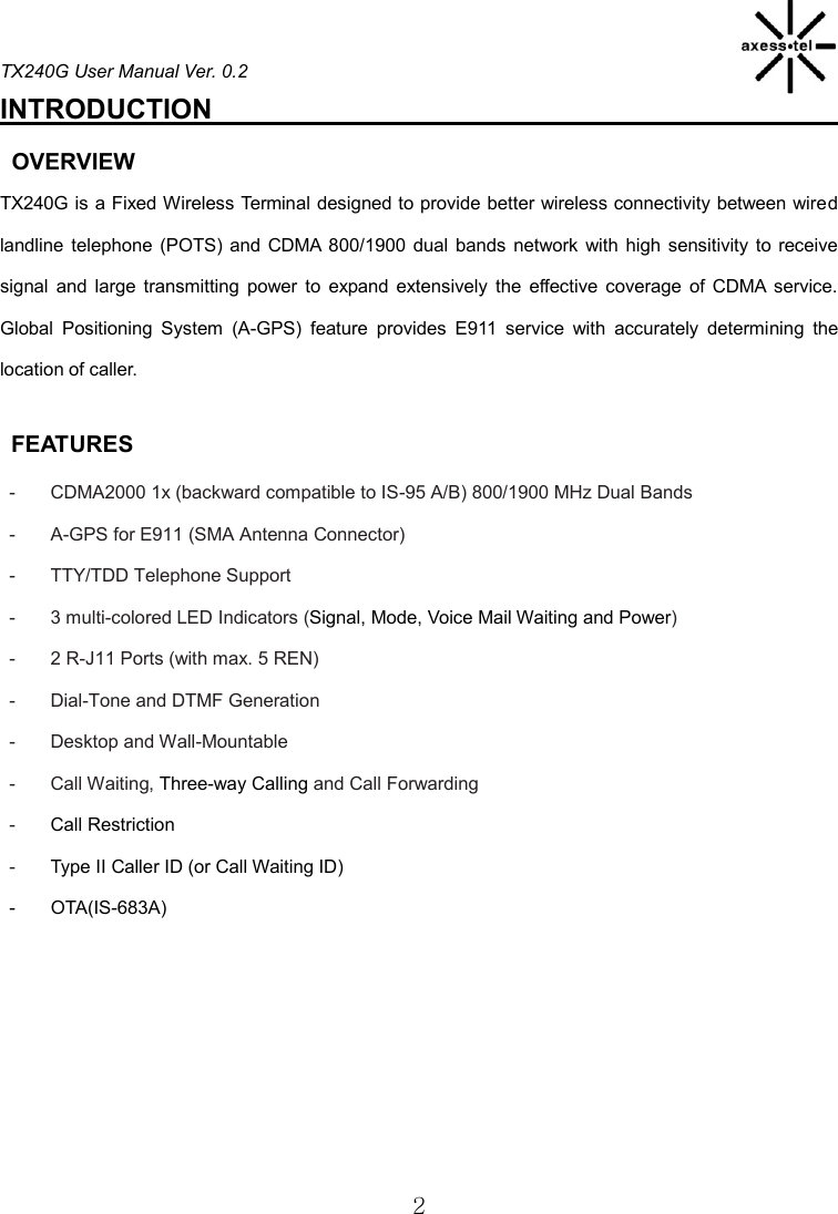 TX240G User Manual Ver. 0.2  2 INTRODUCTION                                                OVERVIEW TX240G is a Fixed Wireless Terminal designed to provide better wireless connectivity between wired landline telephone  (POTS) and  CDMA  800/1900 dual  bands  network  with high  sensitivity to  receive signal  and  large  transmitting  power  to  expand  extensively  the  effective  coverage  of  CDMA  service. Global  Positioning  System  (A-GPS)  feature  provides  E911  service  with  accurately  determining  the location of caller.    FEATURES -  CDMA2000 1x (backward compatible to IS-95 A/B) 800/1900 MHz Dual Bands   -  A-GPS for E911 (SMA Antenna Connector) -  TTY/TDD Telephone Support   -  3 multi-colored LED Indicators (Signal, Mode, Voice Mail Waiting and Power) -  2 R-J11 Ports (with max. 5 REN) -  Dial-Tone and DTMF Generation -  Desktop and Wall-Mountable -  Call Waiting, Three-way Calling and Call Forwarding   -  Call Restriction   -  Type II Caller ID (or Call Waiting ID) -  OTA(IS-683A)   