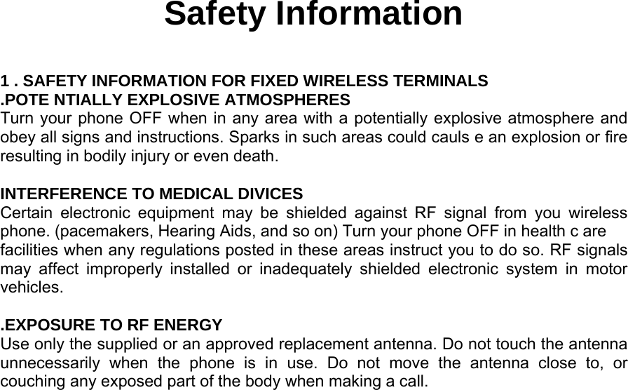  Safety Information  1 . SAFETY INFORMATION FOR FIXED WIRELESS TERMINALS .POTE NTIALLY EXPLOSIVE ATMOSPHERES Turn your phone OFF when in any area with a potentially explosive atmosphere and obey all signs and instructions. Sparks in such areas could cauls e an explosion or fire resulting in bodily injury or even death.  INTERFERENCE TO MEDICAL DIVICES Certain electronic equipment may be shielded against RF signal from you wireless phone. (pacemakers, Hearing Aids, and so on) Turn your phone OFF in health c are facilities when any regulations posted in these areas instruct you to do so. RF signals may affect improperly installed or inadequately shielded electronic system in motor vehicles.  .EXPOSURE TO RF ENERGY Use only the supplied or an approved replacement antenna. Do not touch the antenna unnecessarily when the phone is in use. Do not move the antenna close to, or couching any exposed part of the body when making a call.               