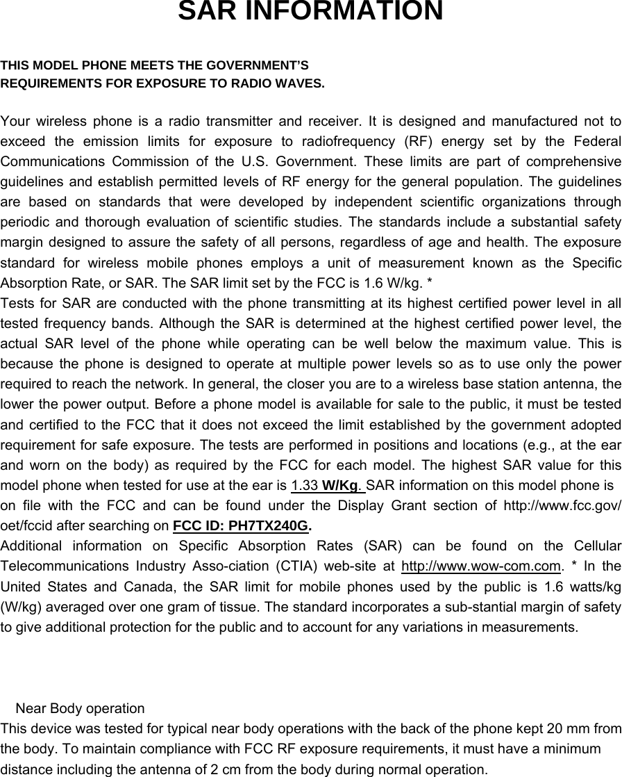 SAR INFORMATION  THIS MODEL PHONE MEETS THE GOVERNMENT’S REQUIREMENTS FOR EXPOSURE TO RADIO WAVES.  Your wireless phone is a radio transmitter and receiver. It is designed and manufactured not to exceed the emission limits for exposure to radiofrequency (RF) energy set by the Federal Communications Commission of the U.S. Government. These limits are part of comprehensive guidelines and establish permitted levels of RF energy for the general population. The guidelines are based on standards that were developed by independent scientific organizations through periodic and thorough evaluation of scientific studies. The standards include a substantial safety margin designed to assure the safety of all persons, regardless of age and health. The exposure standard for wireless mobile phones employs a unit of measurement known as the Specific Absorption Rate, or SAR. The SAR limit set by the FCC is 1.6 W/kg. * Tests for SAR are conducted with the phone transmitting at its highest certified power level in all tested frequency bands. Although the SAR is determined at the highest certified power level, the actual SAR level of the phone while operating can be well below the maximum value. This is because the phone is designed to operate at multiple power levels so as to use only the power required to reach the network. In general, the closer you are to a wireless base station antenna, the lower the power output. Before a phone model is available for sale to the public, it must be tested and certified to the FCC that it does not exceed the limit established by the government adopted requirement for safe exposure. The tests are performed in positions and locations (e.g., at the ear and worn on the body) as required by the FCC for each model. The highest SAR value for this model phone when tested for use at the ear is 1.33 W/Kg. SAR information on this model phone is on file with the FCC and can be found under the Display Grant section of http://www.fcc.gov/ oet/fccid after searching on FCC ID: PH7TX240G.   Additional information on Specific Absorption Rates (SAR) can be found on the Cellular Telecommunications Industry Asso-ciation (CTIA) web-site at http://www.wow-com.com. * In the United States and Canada, the SAR limit for mobile phones used by the public is 1.6 watts/kg (W/kg) averaged over one gram of tissue. The standard incorporates a sub-stantial margin of safety to give additional protection for the public and to account for any variations in measurements.        Near Body operation  This device was tested for typical near body operations with the back of the phone kept 20 mm fromthe body. To maintain compliance with FCC RF exposure requirements, it must have a minimumdistance including the antenna of 2 cm from the body during normal operation. 