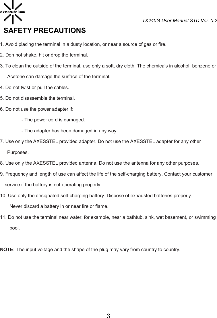 TX240G User Manual STD Ver. 0.2  3   SAFETY PRECAUTIONS                                        1. Avoid placing the terminal in a dusty location, or near a source of gas or fire. 2. Don not shake, hit or drop the terminal. 3. To clean the outside of the terminal, use only a soft, dry cloth. The chemicals in alcohol, benzene or   Acetone can damage the surface of the terminal. 4. Do not twist or pull the cables. 5. Do not disassemble the terminal. 6. Do not use the power adapter if: - The power cord is damaged. - The adapter has been damaged in any way. 7. Use only the AXESSTEL provided adapter. Do not use the AXESSTEL adapter for any other           Purposes.   8. Use only the AXESSTEL provided antenna. Do not use the antenna for any other purposes.. 9. Frequency and length of use can affect the life of the self-charging battery. Contact your customer service if the battery is not operating properly. 10. Use only the designated self-charging battery. Dispose of exhausted batteries properly. Never discard a battery in or near fire or flame. 11. Do not use the terminal near water, for example, near a bathtub, sink, wet basement, or swimming pool.  NOTE: The input voltage and the shape of the plug may vary from country to country.      