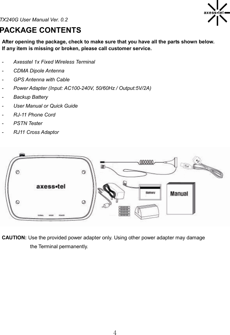 TX240G User Manual Ver. 0.2  4 PACKAGE CONTENTS                                           After opening the package, check to make sure that you have all the parts shown below.     If any item is missing or broken, please call customer service.  -  Axesstel 1x Fixed Wireless Terminal -  CDMA Dipole Antenna -  GPS Antenna with Cable   -  Power Adapter (Input: AC100-240V, 50/60Hz / Output:5V/2A)   -  Backup Battery   -  User Manual or Quick Guide   -  RJ-11 Phone Cord -  PSTN Tester   -  RJ11 Cross Adaptor              CAUTION: Use the provided power adapter only. Using other power adapter may damage                       the Terminal permanently.     