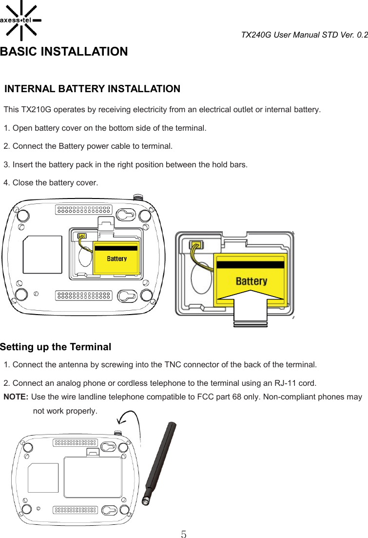 TX240G User Manual STD Ver. 0.2  5 BASIC INSTALLATION                                             INTERNAL BATTERY INSTALLATION   This TX210G operates by receiving electricity from an electrical outlet or internal battery. 1. Open battery cover on the bottom side of the terminal. 2. Connect the Battery power cable to terminal. 3. Insert the battery pack in the right position between the hold bars. 4. Close the battery cover.   Setting up the Terminal 1. Connect the antenna by screwing into the TNC connector of the back of the terminal. 2. Connect an analog phone or cordless telephone to the terminal using an RJ-11 cord. NOTE: Use the wire landline telephone compatible to FCC part 68 only. Non-compliant phones may                 not work properly.       