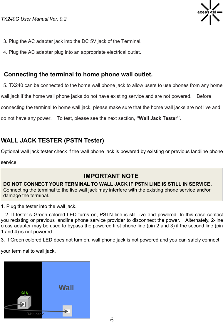 TX240G User Manual Ver. 0.2  6  3. Plug the AC adapter jack into the DC 5V jack of the Terminal. 4. Plug the AC adapter plug into an appropriate electrical outlet.  Connecting the terminal to home phone wall outlet. 5. TX240 can be connected to the home wall phone jack to allow users to use phones from any home wall jack if the home wall phone jacks do not have existing service and are not powered.    Before connecting the terminal to home wall jack, please make sure that the home wall jacks are not live and do not have any power.    To test, please see the next section, “Wall Jack Tester”.    WALL JACK TESTER (PSTN Tester) Optional wall jack tester check if the wall phone jack is powered by existing or previous landline phone service. IMPORTANT NOTE DO NOT CONNECT YOUR TERMINAL TO WALL JACK IF PSTN LINE IS STILL IN SERVICE.   Connecting the terminal to the live wall jack may interfere with the existing phone service and/or damage the terminal. 1. Plug the tester into the wall jack.   2. If tester’s  Green colored LED turns on, PSTN line is still live  and powered.  In this case contact you rexisting or previous landline phone service provider to disconnect the power.    Alternately, 2-line cross adapter may be used to bypass the powered first phone line (pin 2 and 3) if the second line (pin 1 and 4) is not powered. 3. If Green colored LED does not turn on, wall phone jack is not powered and you can safely connect your terminal to wall jack.      