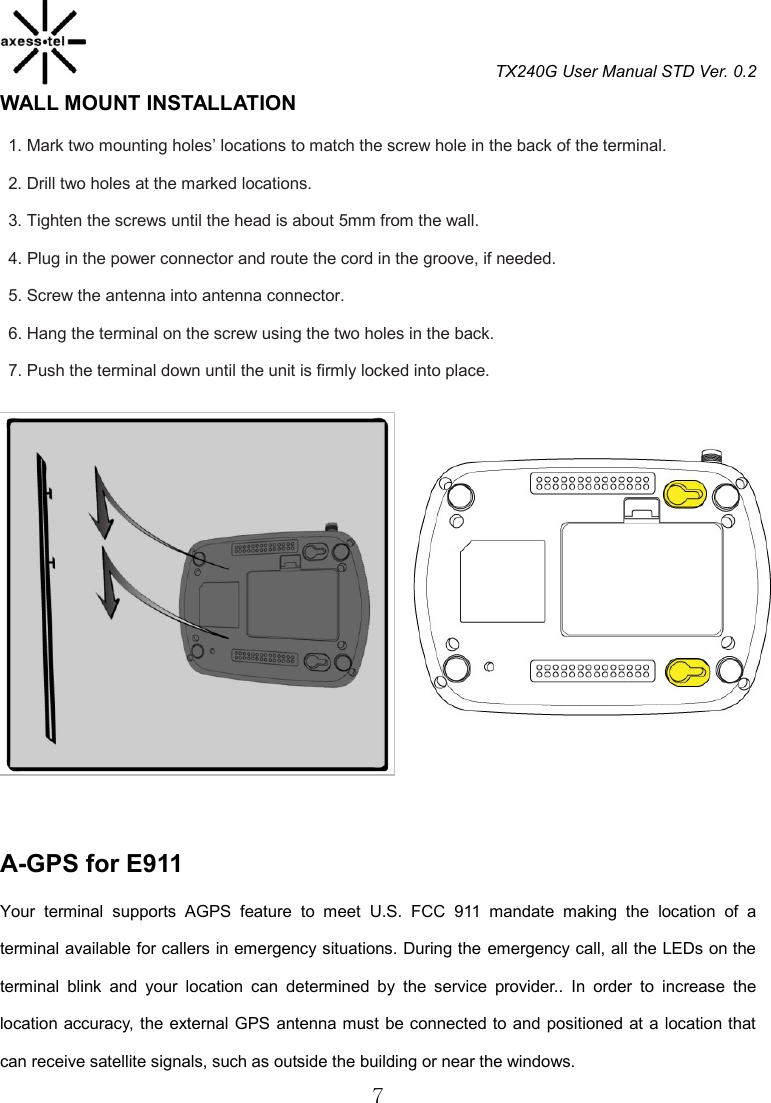 TX240G User Manual STD Ver. 0.2  7 WALL MOUNT INSTALLATION   1. Mark two mounting holes’ locations to match the screw hole in the back of the terminal. 2. Drill two holes at the marked locations. 3. Tighten the screws until the head is about 5mm from the wall. 4. Plug in the power connector and route the cord in the groove, if needed. 5. Screw the antenna into antenna connector. 6. Hang the terminal on the screw using the two holes in the back. 7. Push the terminal down until the unit is firmly locked into place.             A-GPS for E911                                                  Your  terminal  supports  AGPS  feature  to  meet  U.S.  FCC  911  mandate  making  the  location  of  a terminal available for callers in emergency situations. During the emergency call, all the LEDs on the terminal  blink  and  your  location  can  determined  by  the  service  provider..  In  order  to  increase  the location accuracy, the external GPS antenna must be connected to and positioned at a location  that can receive satellite signals, such as outside the building or near the windows. 