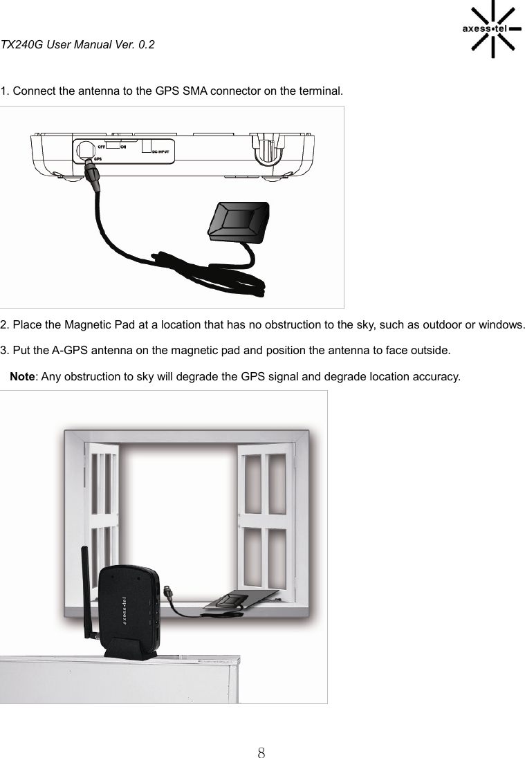 TX240G User Manual Ver. 0.2  8  1. Connect the antenna to the GPS SMA connector on the terminal.           2. Place the Magnetic Pad at a location that has no obstruction to the sky, such as outdoor or windows. 3. Put the A-GPS antenna on the magnetic pad and position the antenna to face outside. Note: Any obstruction to sky will degrade the GPS signal and degrade location accuracy.             