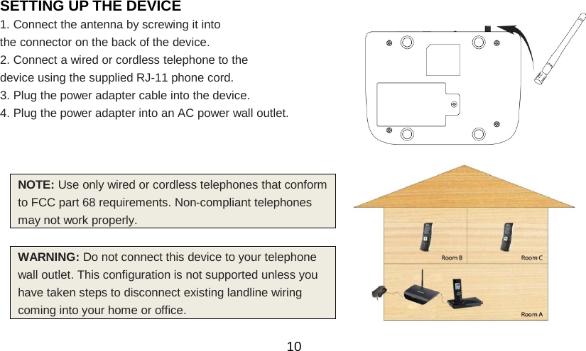   10 SETTING UP THE DEVICE 1. Connect the antenna by screwing it into the connector on the back of the device. 2. Connect a wired or cordless telephone to the   device using the supplied RJ-11 phone cord. 3. Plug the power adapter cable into the device. 4. Plug the power adapter into an AC power wall outlet.      WARNING: Do not connect this device to your telephone wall outlet. This configuration is not supported unless you have taken steps to disconnect existing landline wiring coming into your home or office.  NOTE: Use only wired or cordless telephones that conform to FCC part 68 requirements. Non-compliant telephones may not work properly. 