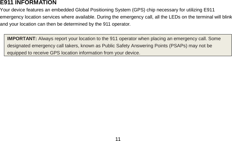   11 E911 INFORMATION                                                 Your device features an embedded Global Positioning System (GPS) chip necessary for utilizing E911 emergency location services where available. During the emergency call, all the LEDs on the terminal will blink and your location can then be determined by the 911 operator.  IMPORTANT: Always report your location to the 911 operator when placing an emergency call. Some designated emergency call takers, known as Public Safety Answering Points (PSAPs) may not be equipped to receive GPS location information from your device. 