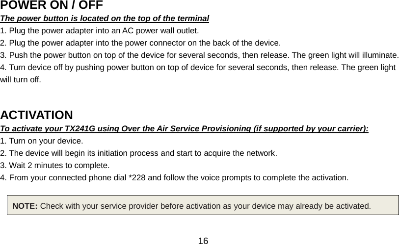   16 POWER ON / OFF                                               The power button is located on the top of the terminal 1. Plug the power adapter into an AC power wall outlet. 2. Plug the power adapter into the power connector on the back of the device. 3. Push the power button on top of the device for several seconds, then release. The green light will illuminate. 4. Turn device off by pushing power button on top of device for several seconds, then release. The green light will turn off.   ACTIVATION                                               To activate your TX241G using Over the Air Service Provisioning (if supported by your carrier): 1. Turn on your device. 2. The device will begin its initiation process and start to acquire the network. 3. Wait 2 minutes to complete. 4. From your connected phone dial *228 and follow the voice prompts to complete the activation.  NOTE: Check with your service provider before activation as your device may already be activated.  