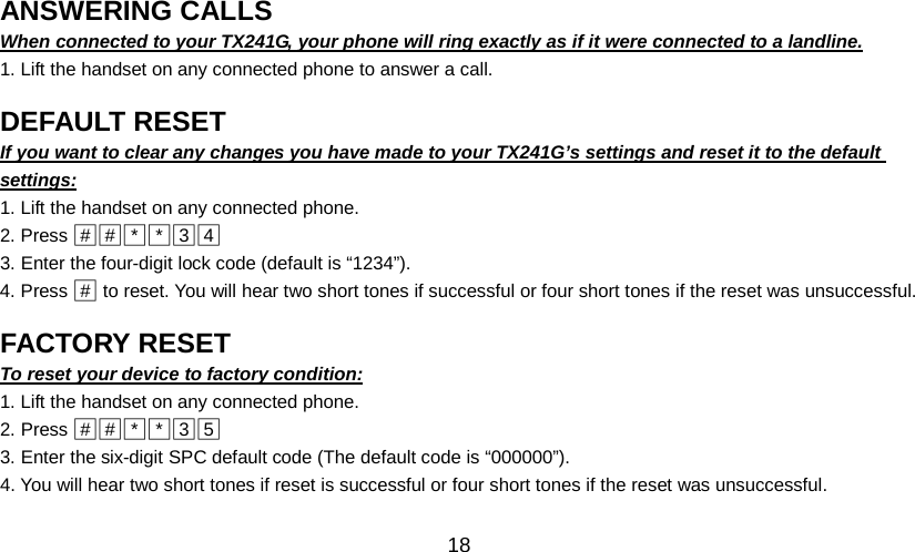   18 ANSWERING CALLS                                               When connected to your TX241G, your phone will ring exactly as if it were connected to a landline. 1. Lift the handset on any connected phone to answer a call.  DEFAULT RESET                                               If you want to clear any changes you have made to your TX241G’s settings and reset it to the default settings: 1. Lift the handset on any connected phone. 2. Press □#□#□*□*□3  □43. Enter the four-digit lock code (default is “1234”). 4. Press □#  to reset. You will hear two short tones if successful or four short tones if the reset was unsuccessful.  FACTORY RESET                                               To reset your device to factory condition: 1. Lift the handset on any connected phone. 2. Press □#□#□*□*□3  □53. Enter the six-digit SPC default code (The default code is “000000”). 4. You will hear two short tones if reset is successful or four short tones if the reset was unsuccessful.  