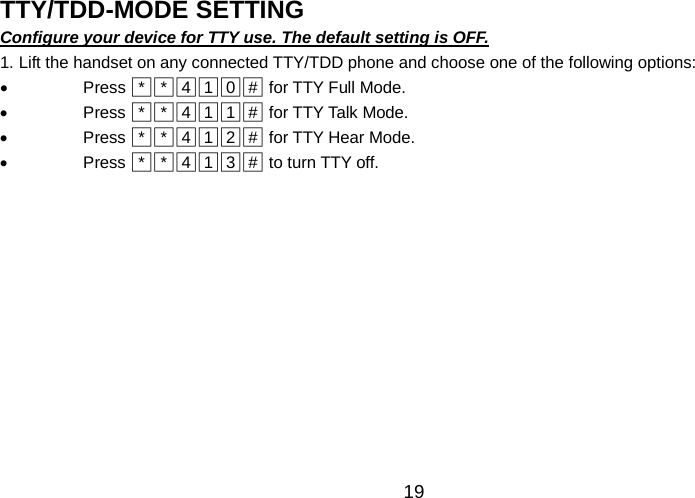   19 TTY/TDD-MODE SETTING                                               Configure your device for TTY use. The default setting is OFF. 1. Lift the handset on any connected TTY/TDD phone and choose one of the following options: • Press □*□*□4□1□0□#  for TTY Full Mode. • Press □*□*□4□1□1□#  for TTY Talk Mode. • Press □*□*□4□1□2□#  for TTY Hear Mode. • Press □*□*□4□1□3□#  to turn TTY off.      