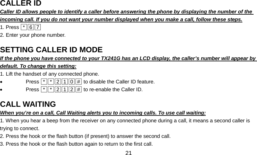   21 CALLER ID                                               Caller ID allows people to identify a caller before answering the phone by displaying the number of the incoming call. If you do not want your number displayed when you make a call, follow these steps. 1. Press □*□6□7  2. Enter your phone number.  SETTING CALLER ID MODE                                               If the phone you have connected to your TX241G has an LCD display, the caller’s number will appear by default. To change this setting: 1. Lift the handset of any connected phone. • Press □*□*□2□1□0□#  to disable the Caller ID feature. • Press □*□*□2□1□2□#  to re-enable the Caller ID.  CALL WAITING                                               When you’re on a call, Call Waiting alerts you to incoming calls. To use call waiting: 1. When you hear a beep from the receiver on any connected phone during a call, it means a second caller is trying to connect. 2. Press the hook or the flash button (if present) to answer the second call. 3. Press the hook or the flash button again to return to the first call. 