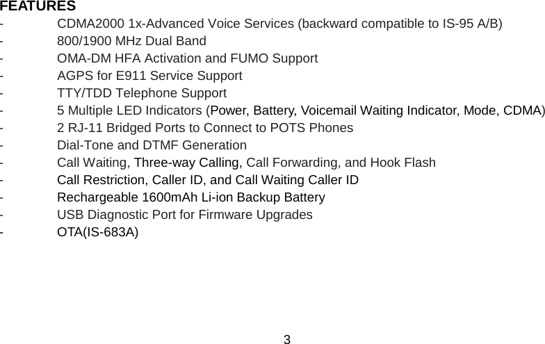   3 FEATURES -  CDMA2000 1x-Advanced Voice Services (backward compatible to IS-95 A/B)   -  800/1900 MHz Dual Band -  OMA-DM HFA Activation and FUMO Support -  AGPS for E911 Service Support -  TTY/TDD Telephone Support   -  5 Multiple LED Indicators (Power, Battery, Voicemail Waiting Indicator, Mode, CDMA) -  2 RJ-11 Bridged Ports to Connect to POTS Phones -  Dial-Tone and DTMF Generation -  Call Waiting, Three-way Calling, Call Forwarding, and Hook Flash   -  Call Restriction, Caller ID, and Call Waiting Caller ID  -  Rechargeable 1600mAh Li-ion Backup Battery -  USB Diagnostic Port for Firmware Upgrades -  OTA(IS-683A) 