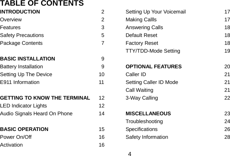   4 TABLE OF CONTENTS   INTRODUCTION   2  Setting Up Your Voicemail 17 Overview   2  Making Callls 17 Features   3  Answering Calls 18 Safety Precautions   5  Default Reset 18 Package Contents   7  Factory Reset 18    TTY/TDD-Mode Setting 19 BASIC INSTALLATION   9    Battery Installation   9  OPTIONAL FEATURES 20 Setting Up The Device 10  Caller ID 21 E911 Information 11  Setting Caller ID Mode 21    Call Waiting 21 GETTING TO KNOW THE TERMINAL 12  3-Way Calling 22 LED Indicator Lights 12    Audio Signals Heard On Phone 14  MISCELLANEOUS 23    Troubleshooting 24 BASIC OPERATION 15  Specifications 26 Power On/Off 16  Safety Information 28 Activation 16    