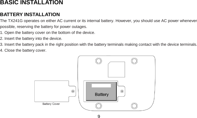   9 BASIC INSTALLATION                                             BATTERY INSTALLATION   The TX241G operates on either AC current or its internal battery. However, you should use AC power whenever possible, reserving the battery for power outages. 1. Open the battery cover on the bottom of the device. 2. Insert the battery into the device. 3. Insert the battery pack in the right position with the battery terminals making contact with the device terminals. 4. Close the battery cover.           